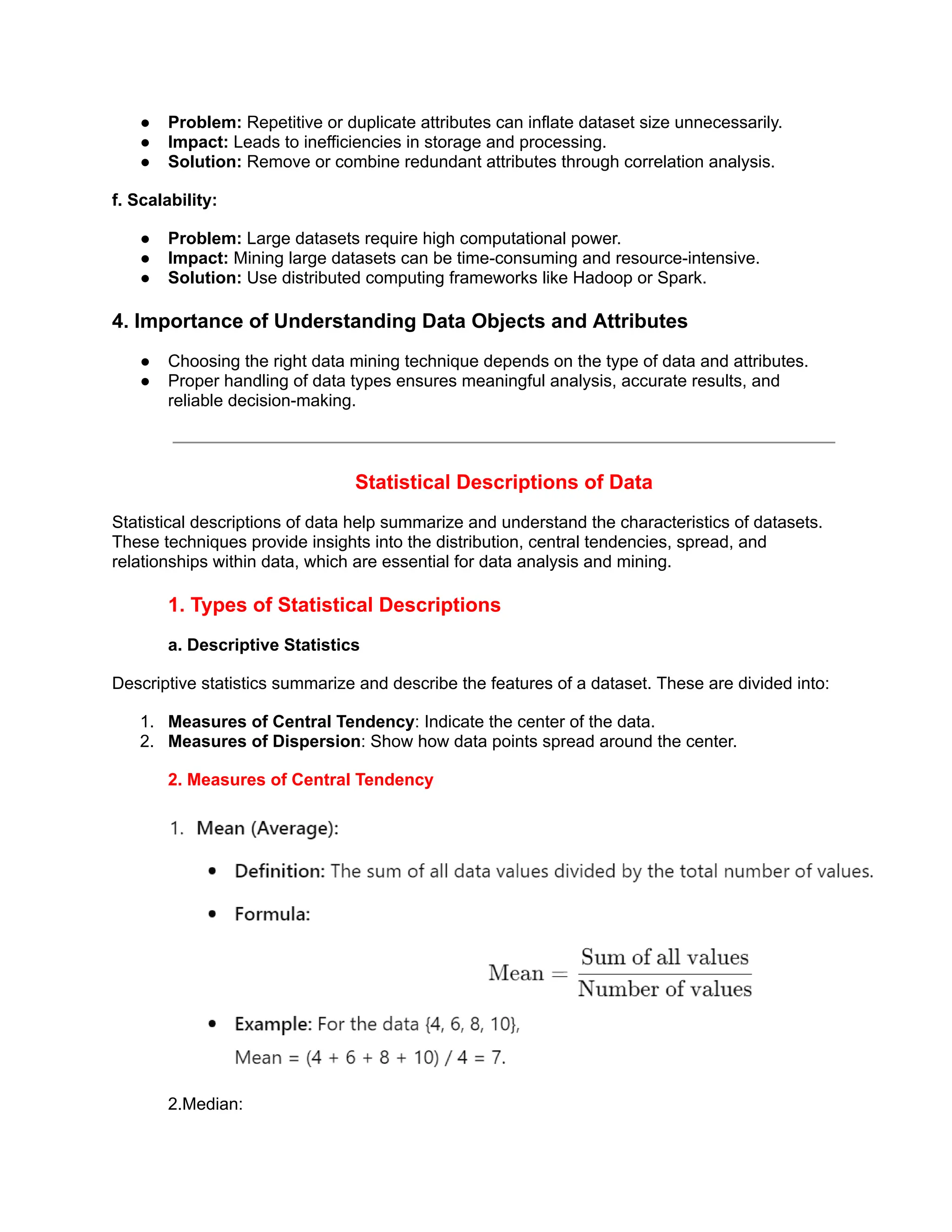 ● Problem: Repetitive or duplicate attributes can inflate dataset size unnecessarily.
● Impact: Leads to inefficiencies in storage and processing.
● Solution: Remove or combine redundant attributes through correlation analysis.
f. Scalability:
● Problem: Large datasets require high computational power.
● Impact: Mining large datasets can be time-consuming and resource-intensive.
● Solution: Use distributed computing frameworks like Hadoop or Spark.
4. Importance of Understanding Data Objects and Attributes
● Choosing the right data mining technique depends on the type of data and attributes.
● Proper handling of data types ensures meaningful analysis, accurate results, and
reliable decision-making.
Statistical Descriptions of Data
Statistical descriptions of data help summarize and understand the characteristics of datasets.
These techniques provide insights into the distribution, central tendencies, spread, and
relationships within data, which are essential for data analysis and mining.
1. Types of Statistical Descriptions
a. Descriptive Statistics
Descriptive statistics summarize and describe the features of a dataset. These are divided into:
1. Measures of Central Tendency: Indicate the center of the data.
2. Measures of Dispersion: Show how data points spread around the center.
2. Measures of Central Tendency
2.Median:
 