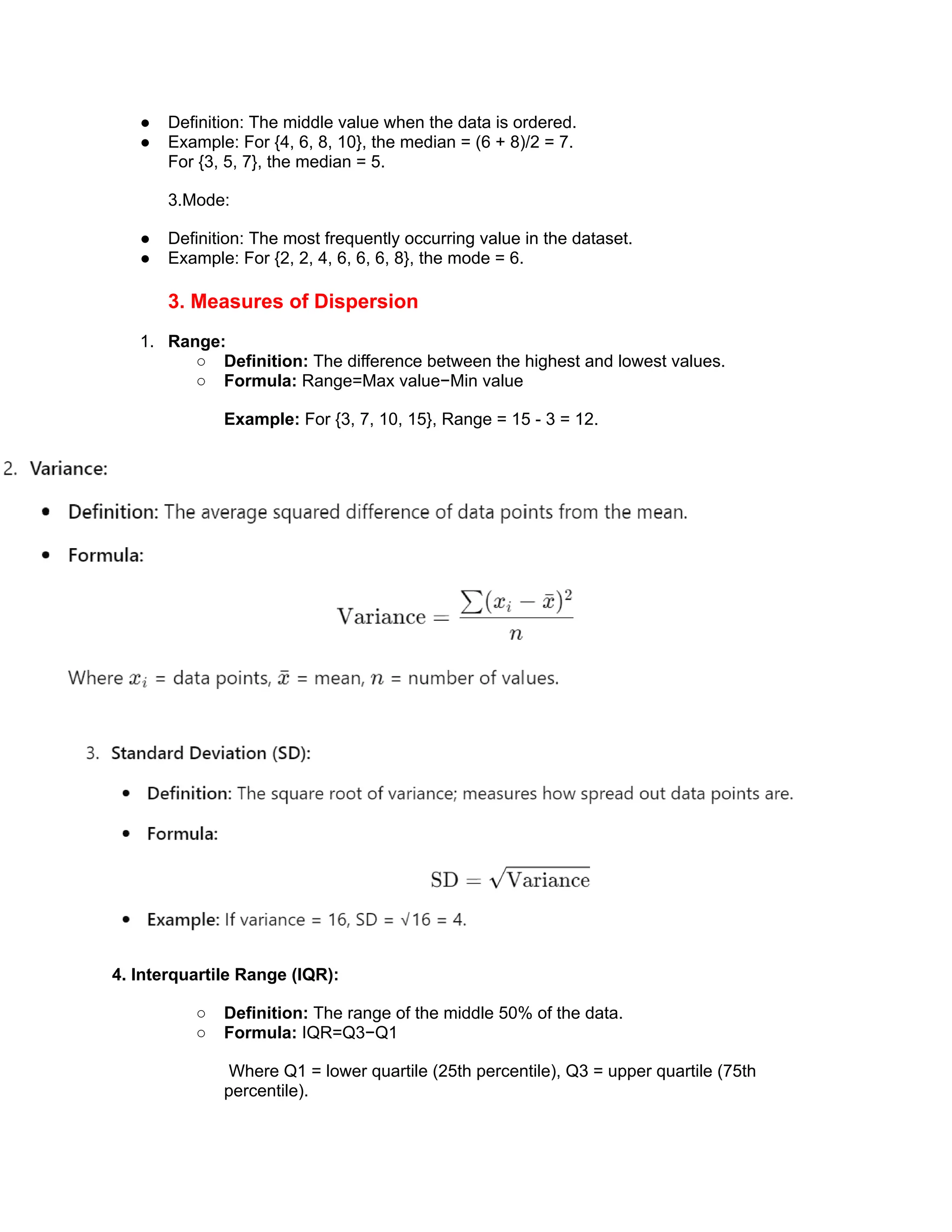 ● Definition: The middle value when the data is ordered.
● Example: For {4, 6, 8, 10}, the median = (6 + 8)/2 = 7.
For {3, 5, 7}, the median = 5.
3.Mode:
● Definition: The most frequently occurring value in the dataset.
● Example: For {2, 2, 4, 6, 6, 6, 8}, the mode = 6.
3. Measures of Dispersion
1. Range:
○ Definition: The difference between the highest and lowest values.
○ Formula: Range=Max value−Min value
Example: For {3, 7, 10, 15}, Range = 15 - 3 = 12.
4. Interquartile Range (IQR):
○ Definition: The range of the middle 50% of the data.
○ Formula: IQR=Q3−Q1
Where Q1 = lower quartile (25th percentile), Q3 = upper quartile (75th
percentile).
 
