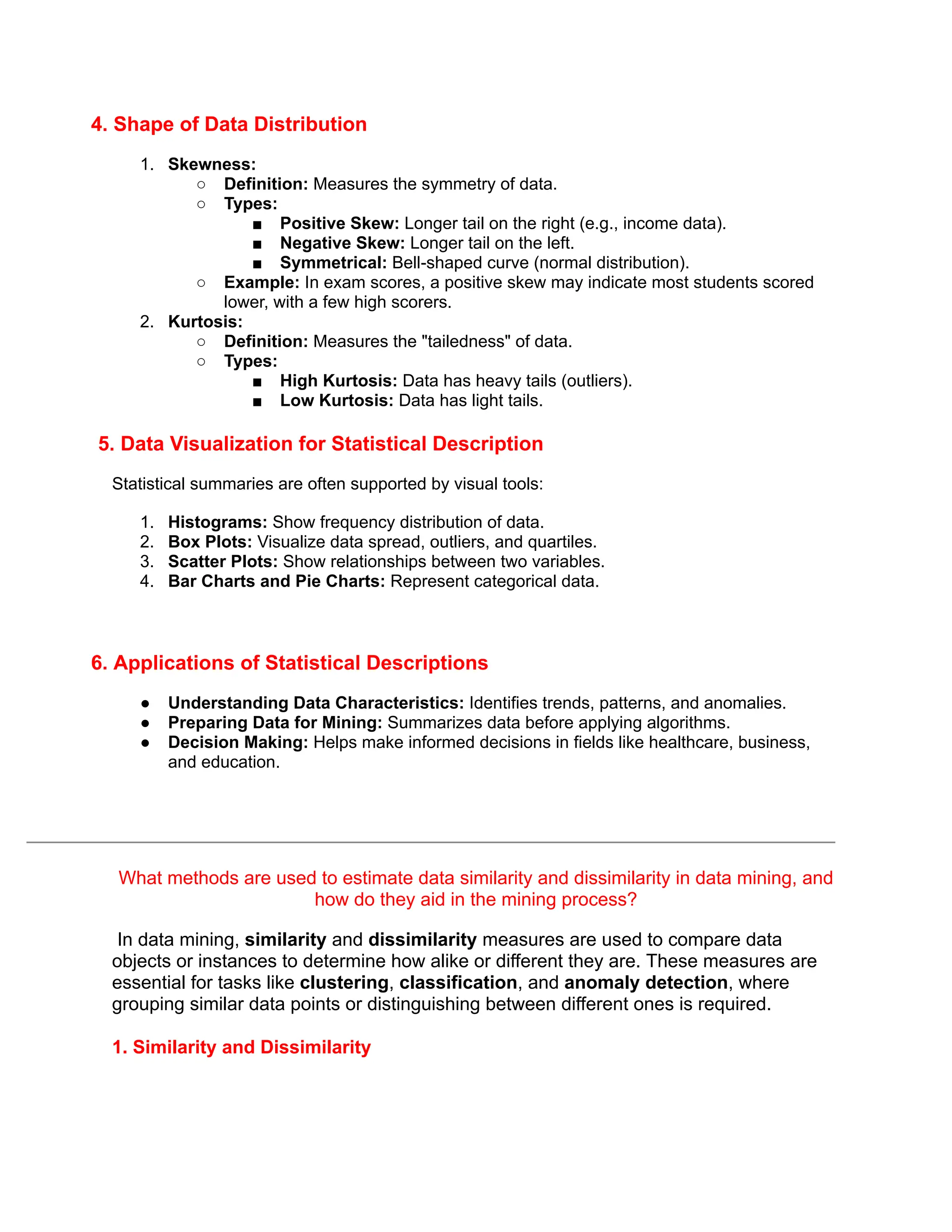 4. Shape of Data Distribution
1. Skewness:
○ Definition: Measures the symmetry of data.
○ Types:
■ Positive Skew: Longer tail on the right (e.g., income data).
■ Negative Skew: Longer tail on the left.
■ Symmetrical: Bell-shaped curve (normal distribution).
○ Example: In exam scores, a positive skew may indicate most students scored
lower, with a few high scorers.
2. Kurtosis:
○ Definition: Measures the "tailedness" of data.
○ Types:
■ High Kurtosis: Data has heavy tails (outliers).
■ Low Kurtosis: Data has light tails.
5. Data Visualization for Statistical Description
Statistical summaries are often supported by visual tools:
1. Histograms: Show frequency distribution of data.
2. Box Plots: Visualize data spread, outliers, and quartiles.
3. Scatter Plots: Show relationships between two variables.
4. Bar Charts and Pie Charts: Represent categorical data.
6. Applications of Statistical Descriptions
● Understanding Data Characteristics: Identifies trends, patterns, and anomalies.
● Preparing Data for Mining: Summarizes data before applying algorithms.
● Decision Making: Helps make informed decisions in fields like healthcare, business,
and education.
What methods are used to estimate data similarity and dissimilarity in data mining, and
how do they aid in the mining process?
In data mining, similarity and dissimilarity measures are used to compare data
objects or instances to determine how alike or different they are. These measures are
essential for tasks like clustering, classification, and anomaly detection, where
grouping similar data points or distinguishing between different ones is required.
1. Similarity and Dissimilarity
 