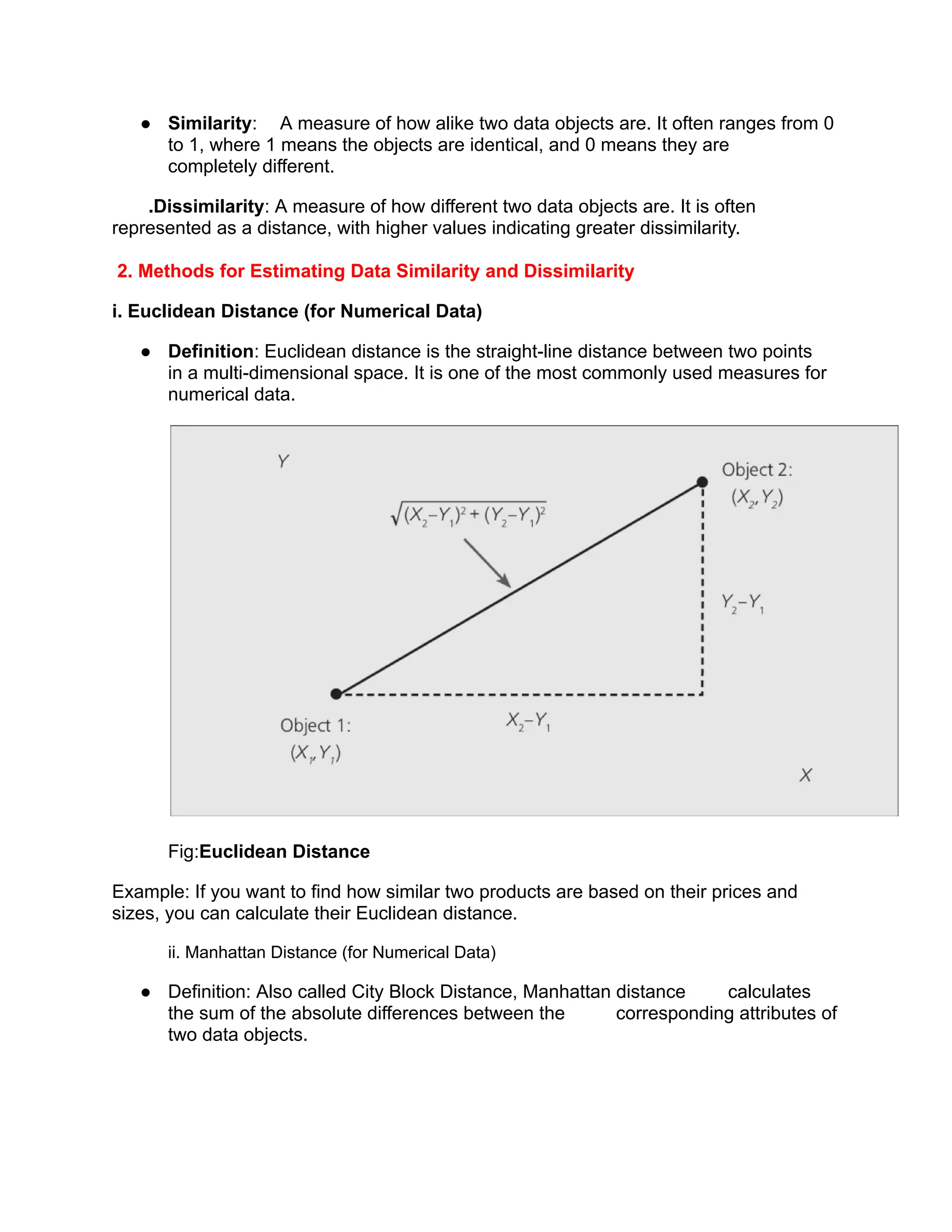 ● Similarity: A measure of how alike two data objects are. It often ranges from 0
to 1, where 1 means the objects are identical, and 0 means they are
completely different.
.Dissimilarity: A measure of how different two data objects are. It is often
represented as a distance, with higher values indicating greater dissimilarity.
2. Methods for Estimating Data Similarity and Dissimilarity
i. Euclidean Distance (for Numerical Data)
● Definition: Euclidean distance is the straight-line distance between two points
in a multi-dimensional space. It is one of the most commonly used measures for
numerical data.
Fig:Euclidean Distance
Example: If you want to find how similar two products are based on their prices and
sizes, you can calculate their Euclidean distance.
ii. Manhattan Distance (for Numerical Data)
● Definition: Also called City Block Distance, Manhattan distance calculates
the sum of the absolute differences between the corresponding attributes of
two data objects.
 