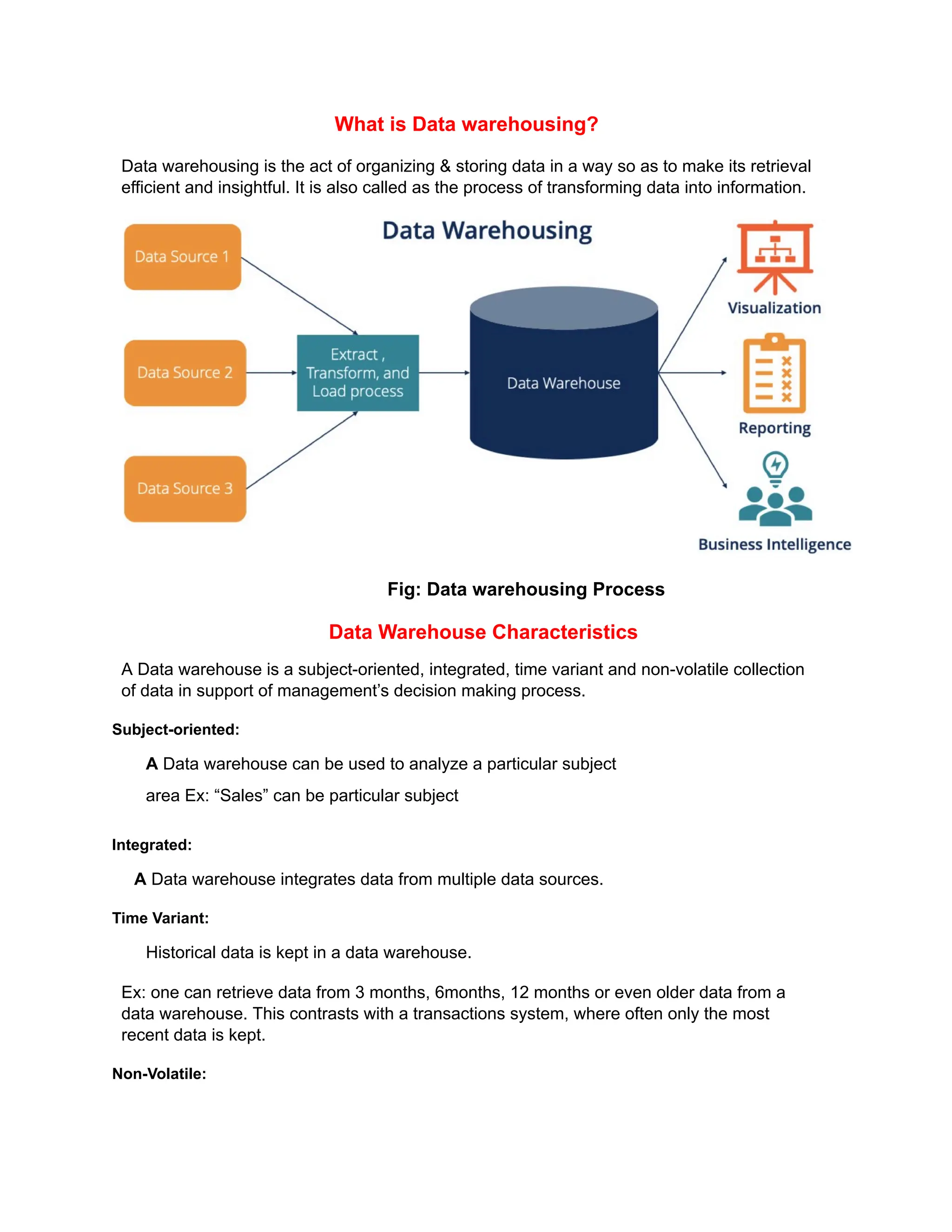 What is Data warehousing?
Data warehousing is the act of organizing & storing data in a way so as to make its retrieval
efficient and insightful. It is also called as the process of transforming data into information.
Fig: Data warehousing Process
Data Warehouse Characteristics
A Data warehouse is a subject-oriented, integrated, time variant and non-volatile collection
of data in support of management’s decision making process.
Subject-oriented:
A Data warehouse can be used to analyze a particular subject
area Ex: “Sales” can be particular subject
Integrated:
A Data warehouse integrates data from multiple data sources.
Time Variant:
Historical data is kept in a data warehouse.
Ex: one can retrieve data from 3 months, 6months, 12 months or even older data from a
data warehouse. This contrasts with a transactions system, where often only the most
recent data is kept.
Non-Volatile:
 