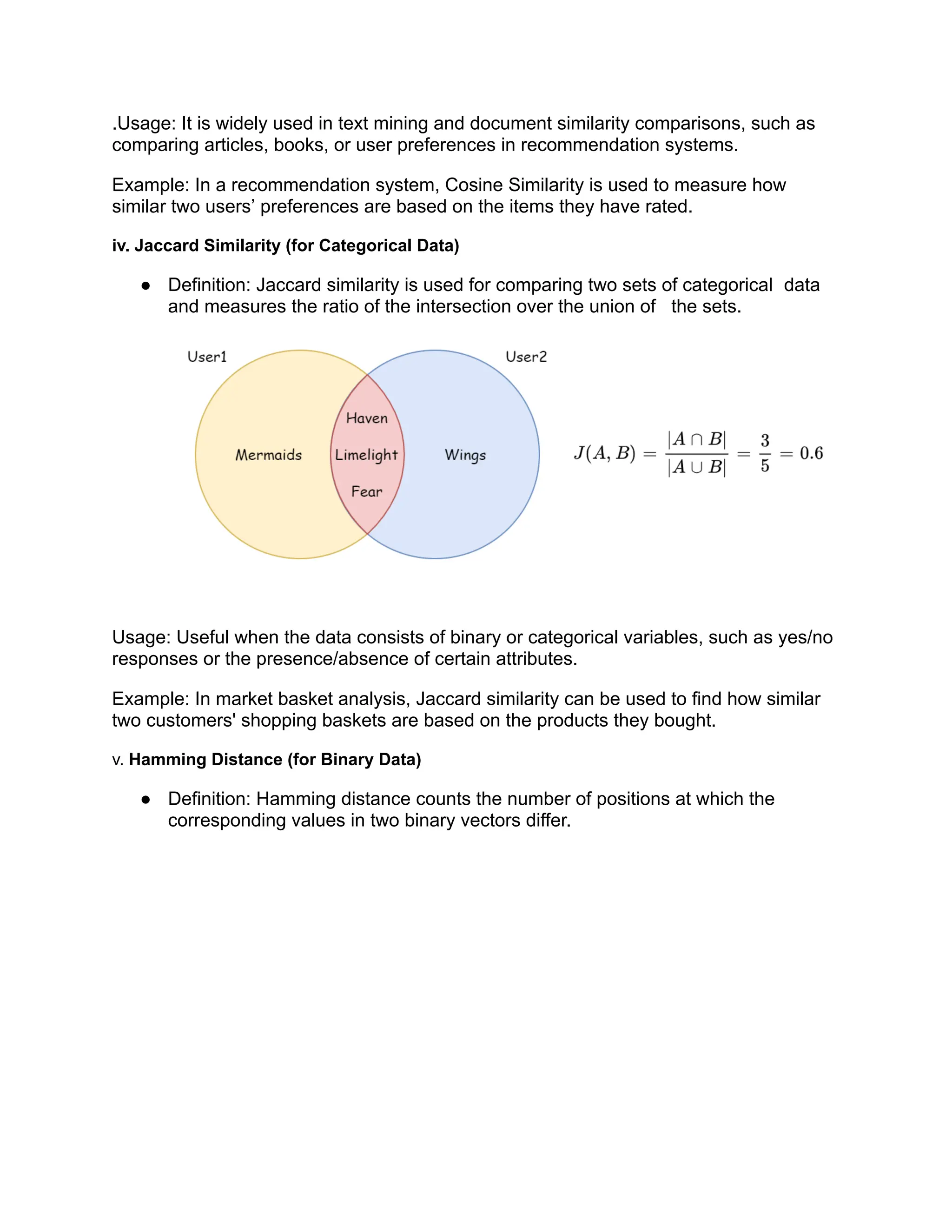 .Usage: It is widely used in text mining and document similarity comparisons, such as
comparing articles, books, or user preferences in recommendation systems.
Example: In a recommendation system, Cosine Similarity is used to measure how
similar two users’ preferences are based on the items they have rated.
iv. Jaccard Similarity (for Categorical Data)
● Definition: Jaccard similarity is used for comparing two sets of categorical data
and measures the ratio of the intersection over the union of the sets.
Usage: Useful when the data consists of binary or categorical variables, such as yes/no
responses or the presence/absence of certain attributes.
Example: In market basket analysis, Jaccard similarity can be used to find how similar
two customers' shopping baskets are based on the products they bought.
v. Hamming Distance (for Binary Data)
● Definition: Hamming distance counts the number of positions at which the
corresponding values in two binary vectors differ.
 