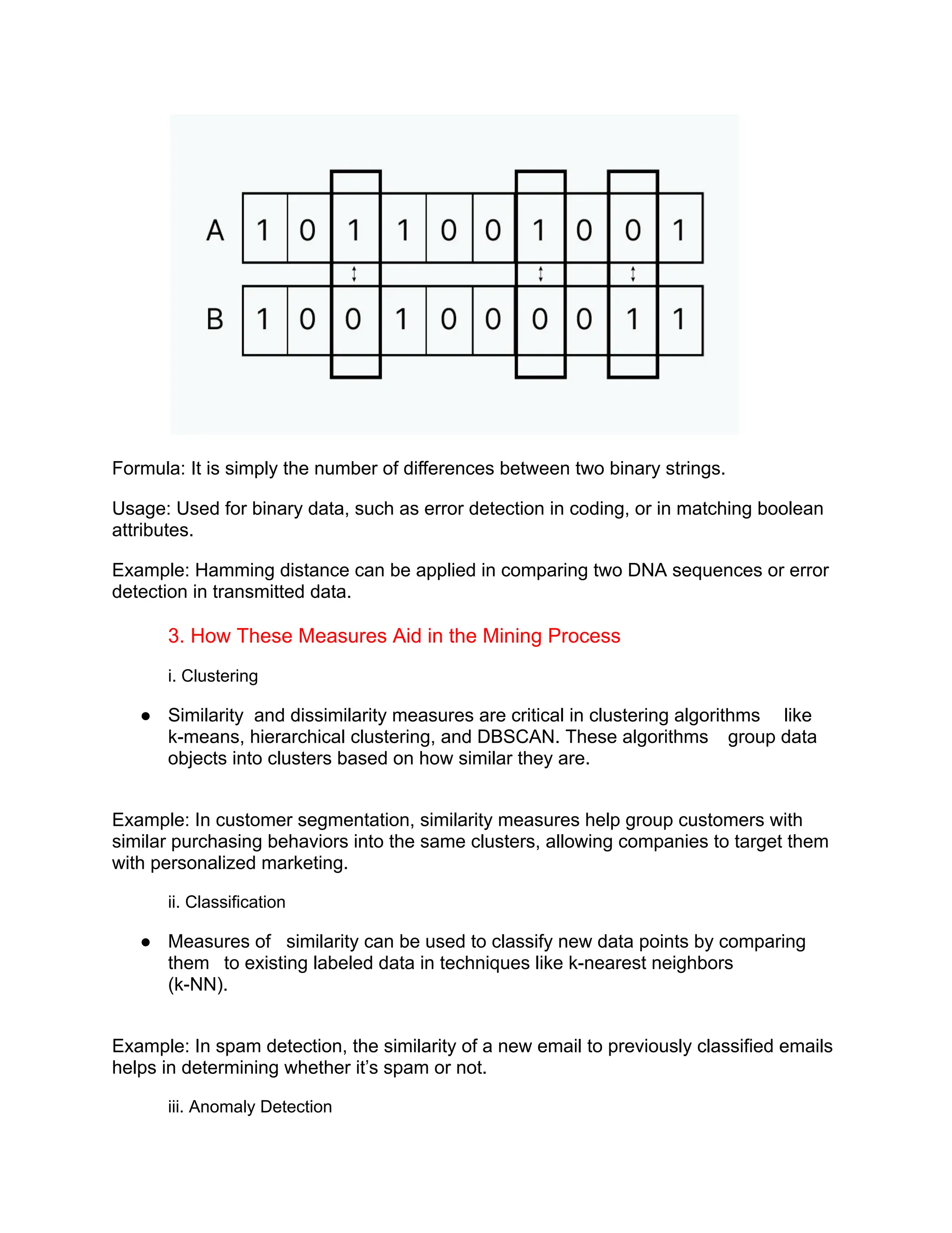 Formula: It is simply the number of differences between two binary strings.
Usage: Used for binary data, such as error detection in coding, or in matching boolean
attributes.
Example: Hamming distance can be applied in comparing two DNA sequences or error
detection in transmitted data.
3. How These Measures Aid in the Mining Process
i. Clustering
● Similarity and dissimilarity measures are critical in clustering algorithms like
k-means, hierarchical clustering, and DBSCAN. These algorithms group data
objects into clusters based on how similar they are.
Example: In customer segmentation, similarity measures help group customers with
similar purchasing behaviors into the same clusters, allowing companies to target them
with personalized marketing.
ii. Classification
● Measures of similarity can be used to classify new data points by comparing
them to existing labeled data in techniques like k-nearest neighbors
(k-NN).
Example: In spam detection, the similarity of a new email to previously classified emails
helps in determining whether it’s spam or not.
iii. Anomaly Detection
 