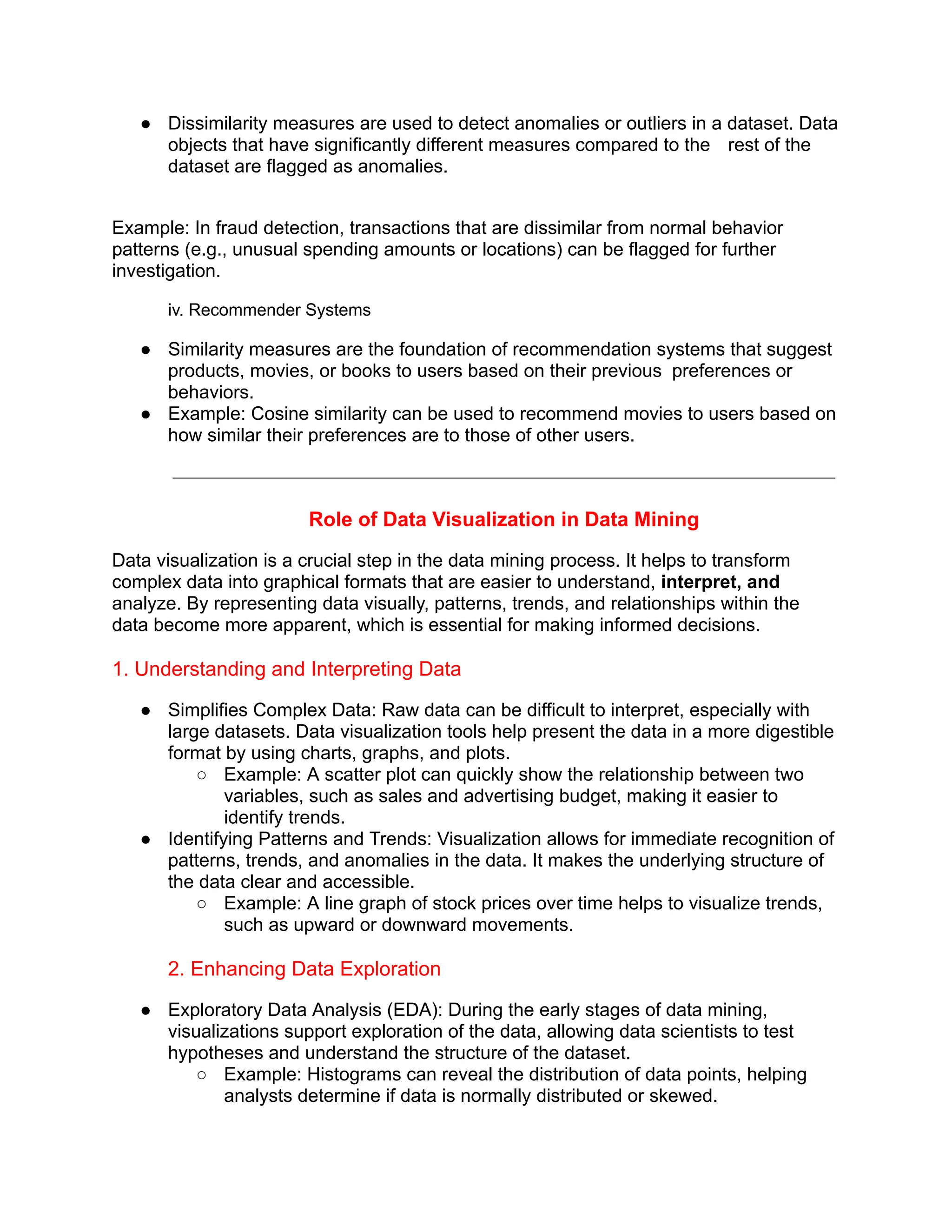 ● Dissimilarity measures are used to detect anomalies or outliers in a dataset. Data
objects that have significantly different measures compared to the rest of the
dataset are flagged as anomalies.
Example: In fraud detection, transactions that are dissimilar from normal behavior
patterns (e.g., unusual spending amounts or locations) can be flagged for further
investigation.
iv. Recommender Systems
● Similarity measures are the foundation of recommendation systems that suggest
products, movies, or books to users based on their previous preferences or
behaviors.
● Example: Cosine similarity can be used to recommend movies to users based on
how similar their preferences are to those of other users.
Role of Data Visualization in Data Mining
Data visualization is a crucial step in the data mining process. It helps to transform
complex data into graphical formats that are easier to understand, interpret, and
analyze. By representing data visually, patterns, trends, and relationships within the
data become more apparent, which is essential for making informed decisions.
1. Understanding and Interpreting Data
● Simplifies Complex Data: Raw data can be difficult to interpret, especially with
large datasets. Data visualization tools help present the data in a more digestible
format by using charts, graphs, and plots.
○ Example: A scatter plot can quickly show the relationship between two
variables, such as sales and advertising budget, making it easier to
identify trends.
● Identifying Patterns and Trends: Visualization allows for immediate recognition of
patterns, trends, and anomalies in the data. It makes the underlying structure of
the data clear and accessible.
○ Example: A line graph of stock prices over time helps to visualize trends,
such as upward or downward movements.
2. Enhancing Data Exploration
● Exploratory Data Analysis (EDA): During the early stages of data mining,
visualizations support exploration of the data, allowing data scientists to test
hypotheses and understand the structure of the dataset.
○ Example: Histograms can reveal the distribution of data points, helping
analysts determine if data is normally distributed or skewed.
 