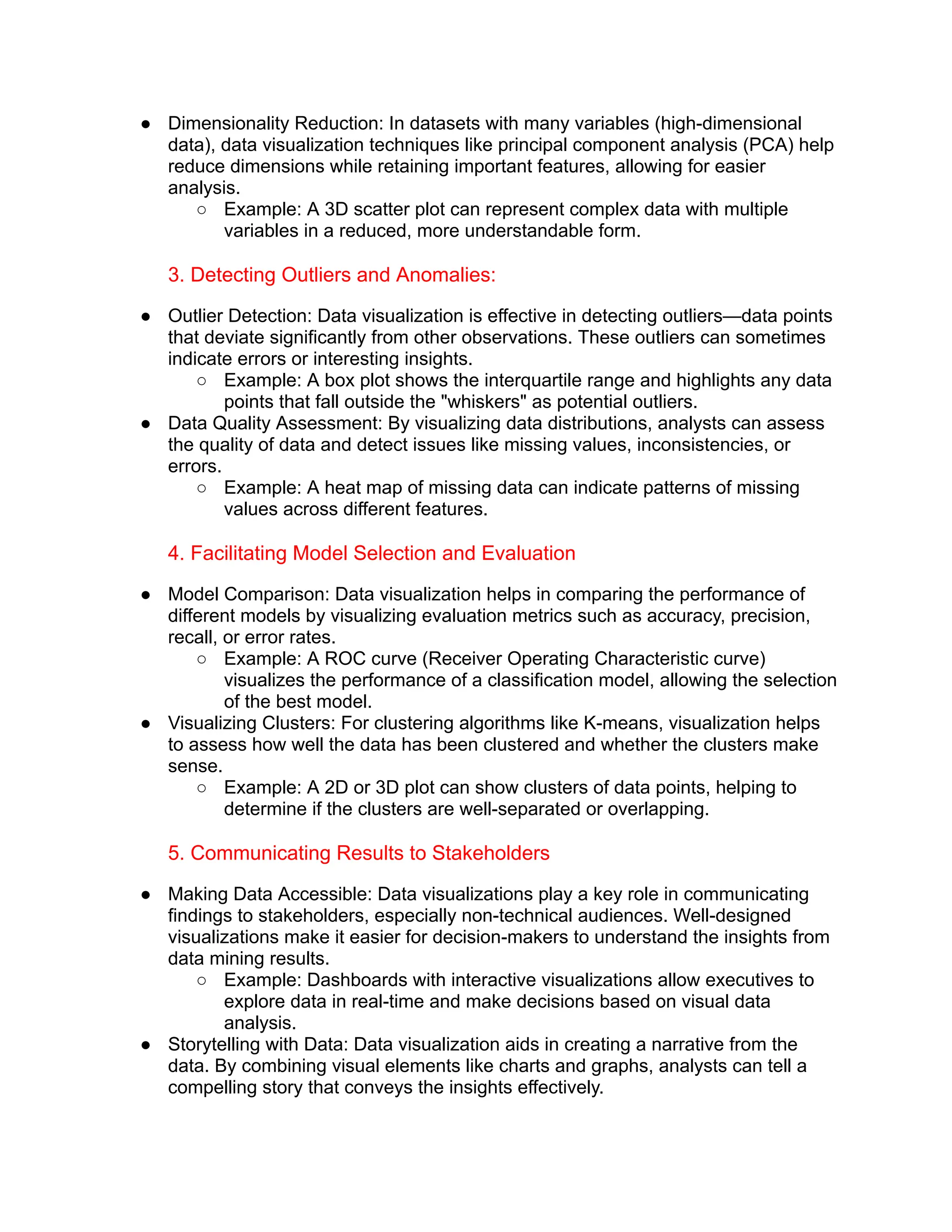 ● Dimensionality Reduction: In datasets with many variables (high-dimensional
data), data visualization techniques like principal component analysis (PCA) help
reduce dimensions while retaining important features, allowing for easier
analysis.
○ Example: A 3D scatter plot can represent complex data with multiple
variables in a reduced, more understandable form.
3. Detecting Outliers and Anomalies:
● Outlier Detection: Data visualization is effective in detecting outliers—data points
that deviate significantly from other observations. These outliers can sometimes
indicate errors or interesting insights.
○ Example: A box plot shows the interquartile range and highlights any data
points that fall outside the "whiskers" as potential outliers.
● Data Quality Assessment: By visualizing data distributions, analysts can assess
the quality of data and detect issues like missing values, inconsistencies, or
errors.
○ Example: A heat map of missing data can indicate patterns of missing
values across different features.
4. Facilitating Model Selection and Evaluation
● Model Comparison: Data visualization helps in comparing the performance of
different models by visualizing evaluation metrics such as accuracy, precision,
recall, or error rates.
○ Example: A ROC curve (Receiver Operating Characteristic curve)
visualizes the performance of a classification model, allowing the selection
of the best model.
● Visualizing Clusters: For clustering algorithms like K-means, visualization helps
to assess how well the data has been clustered and whether the clusters make
sense.
○ Example: A 2D or 3D plot can show clusters of data points, helping to
determine if the clusters are well-separated or overlapping.
5. Communicating Results to Stakeholders
● Making Data Accessible: Data visualizations play a key role in communicating
findings to stakeholders, especially non-technical audiences. Well-designed
visualizations make it easier for decision-makers to understand the insights from
data mining results.
○ Example: Dashboards with interactive visualizations allow executives to
explore data in real-time and make decisions based on visual data
analysis.
● Storytelling with Data: Data visualization aids in creating a narrative from the
data. By combining visual elements like charts and graphs, analysts can tell a
compelling story that conveys the insights effectively.
 