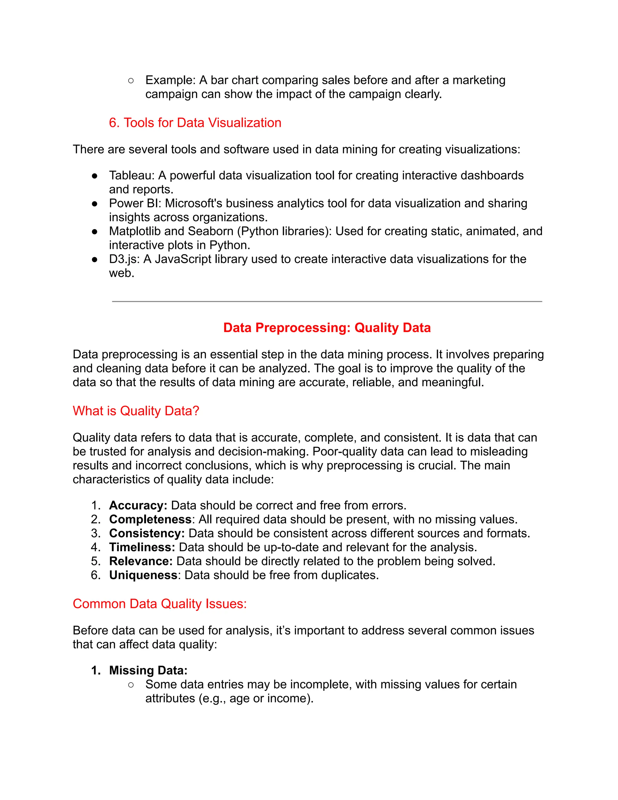 ○ Example: A bar chart comparing sales before and after a marketing
campaign can show the impact of the campaign clearly.
6. Tools for Data Visualization
There are several tools and software used in data mining for creating visualizations:
● Tableau: A powerful data visualization tool for creating interactive dashboards
and reports.
● Power BI: Microsoft's business analytics tool for data visualization and sharing
insights across organizations.
● Matplotlib and Seaborn (Python libraries): Used for creating static, animated, and
interactive plots in Python.
● D3.js: A JavaScript library used to create interactive data visualizations for the
web.
Data Preprocessing: Quality Data
Data preprocessing is an essential step in the data mining process. It involves preparing
and cleaning data before it can be analyzed. The goal is to improve the quality of the
data so that the results of data mining are accurate, reliable, and meaningful.
What is Quality Data?
Quality data refers to data that is accurate, complete, and consistent. It is data that can
be trusted for analysis and decision-making. Poor-quality data can lead to misleading
results and incorrect conclusions, which is why preprocessing is crucial. The main
characteristics of quality data include:
1. Accuracy: Data should be correct and free from errors.
2. Completeness: All required data should be present, with no missing values.
3. Consistency: Data should be consistent across different sources and formats.
4. Timeliness: Data should be up-to-date and relevant for the analysis.
5. Relevance: Data should be directly related to the problem being solved.
6. Uniqueness: Data should be free from duplicates.
Common Data Quality Issues:
Before data can be used for analysis, it’s important to address several common issues
that can affect data quality:
1. Missing Data:
○ Some data entries may be incomplete, with missing values for certain
attributes (e.g., age or income).
 