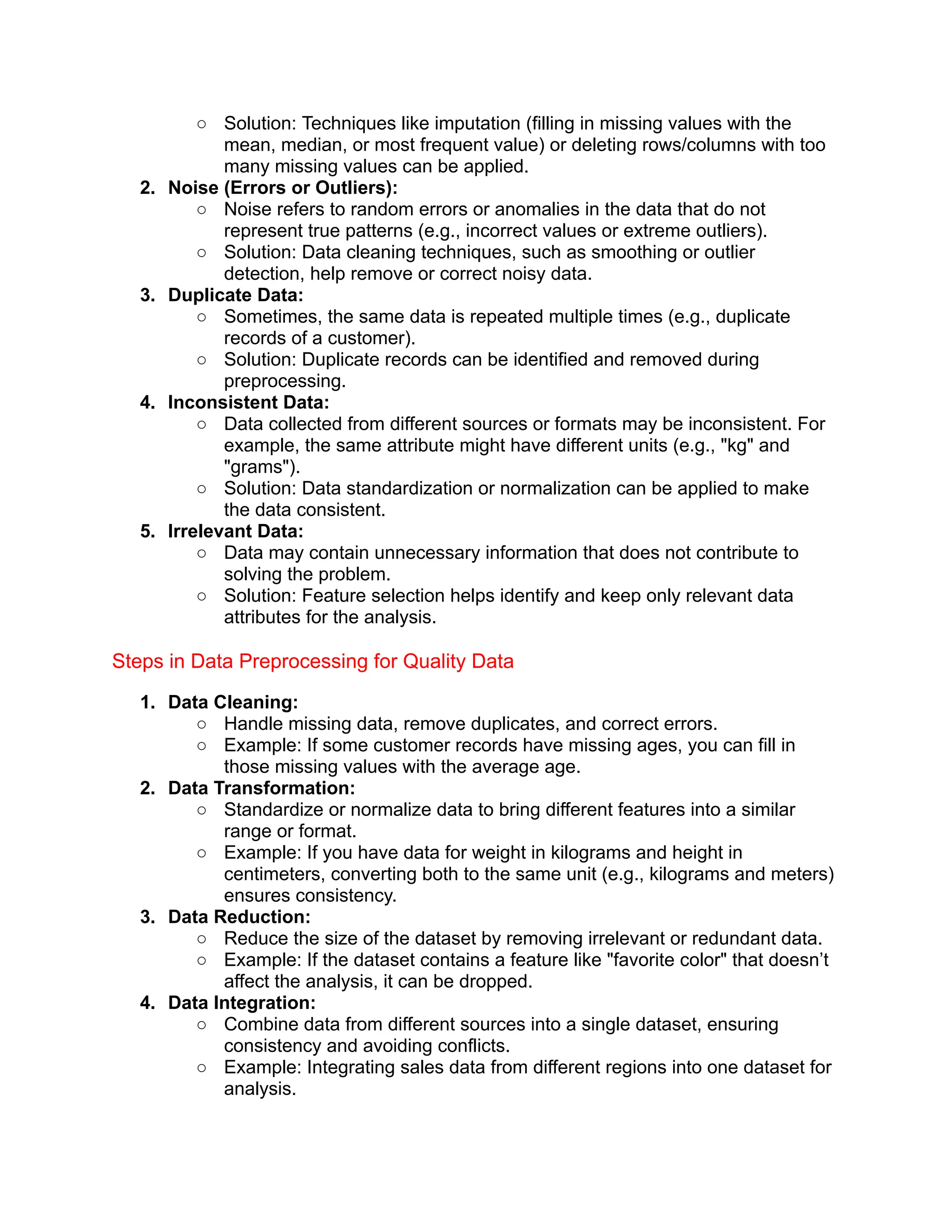 ○ Solution: Techniques like imputation (filling in missing values with the
mean, median, or most frequent value) or deleting rows/columns with too
many missing values can be applied.
2. Noise (Errors or Outliers):
○ Noise refers to random errors or anomalies in the data that do not
represent true patterns (e.g., incorrect values or extreme outliers).
○ Solution: Data cleaning techniques, such as smoothing or outlier
detection, help remove or correct noisy data.
3. Duplicate Data:
○ Sometimes, the same data is repeated multiple times (e.g., duplicate
records of a customer).
○ Solution: Duplicate records can be identified and removed during
preprocessing.
4. Inconsistent Data:
○ Data collected from different sources or formats may be inconsistent. For
example, the same attribute might have different units (e.g., "kg" and
"grams").
○ Solution: Data standardization or normalization can be applied to make
the data consistent.
5. Irrelevant Data:
○ Data may contain unnecessary information that does not contribute to
solving the problem.
○ Solution: Feature selection helps identify and keep only relevant data
attributes for the analysis.
Steps in Data Preprocessing for Quality Data
1. Data Cleaning:
○ Handle missing data, remove duplicates, and correct errors.
○ Example: If some customer records have missing ages, you can fill in
those missing values with the average age.
2. Data Transformation:
○ Standardize or normalize data to bring different features into a similar
range or format.
○ Example: If you have data for weight in kilograms and height in
centimeters, converting both to the same unit (e.g., kilograms and meters)
ensures consistency.
3. Data Reduction:
○ Reduce the size of the dataset by removing irrelevant or redundant data.
○ Example: If the dataset contains a feature like "favorite color" that doesn’t
affect the analysis, it can be dropped.
4. Data Integration:
○ Combine data from different sources into a single dataset, ensuring
consistency and avoiding conflicts.
○ Example: Integrating sales data from different regions into one dataset for
analysis.
 
