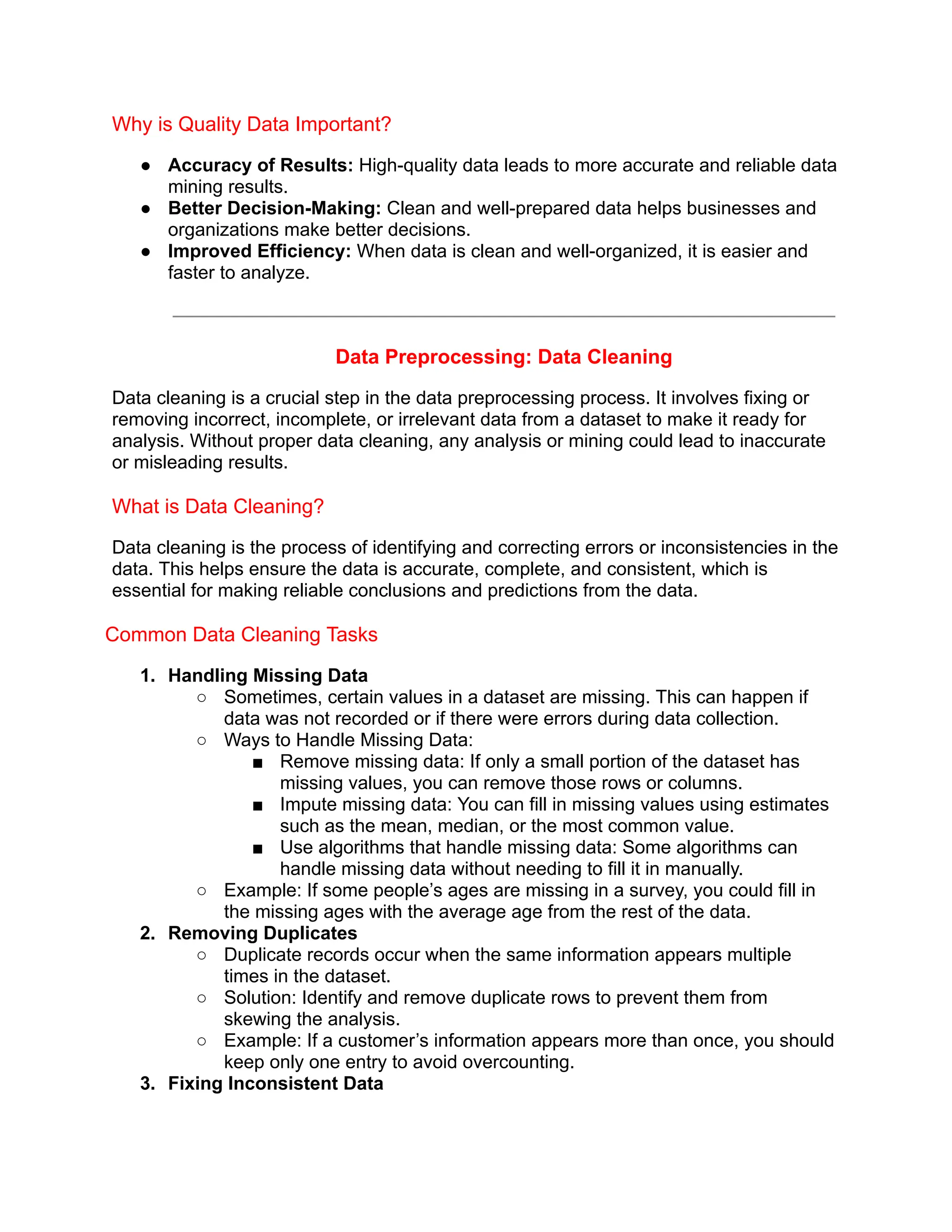 Why is Quality Data Important?
● Accuracy of Results: High-quality data leads to more accurate and reliable data
mining results.
● Better Decision-Making: Clean and well-prepared data helps businesses and
organizations make better decisions.
● Improved Efficiency: When data is clean and well-organized, it is easier and
faster to analyze.
Data Preprocessing: Data Cleaning
Data cleaning is a crucial step in the data preprocessing process. It involves fixing or
removing incorrect, incomplete, or irrelevant data from a dataset to make it ready for
analysis. Without proper data cleaning, any analysis or mining could lead to inaccurate
or misleading results.
What is Data Cleaning?
Data cleaning is the process of identifying and correcting errors or inconsistencies in the
data. This helps ensure the data is accurate, complete, and consistent, which is
essential for making reliable conclusions and predictions from the data.
Common Data Cleaning Tasks
1. Handling Missing Data
○ Sometimes, certain values in a dataset are missing. This can happen if
data was not recorded or if there were errors during data collection.
○ Ways to Handle Missing Data:
■ Remove missing data: If only a small portion of the dataset has
missing values, you can remove those rows or columns.
■ Impute missing data: You can fill in missing values using estimates
such as the mean, median, or the most common value.
■ Use algorithms that handle missing data: Some algorithms can
handle missing data without needing to fill it in manually.
○ Example: If some people’s ages are missing in a survey, you could fill in
the missing ages with the average age from the rest of the data.
2. Removing Duplicates
○ Duplicate records occur when the same information appears multiple
times in the dataset.
○ Solution: Identify and remove duplicate rows to prevent them from
skewing the analysis.
○ Example: If a customer’s information appears more than once, you should
keep only one entry to avoid overcounting.
3. Fixing Inconsistent Data
 