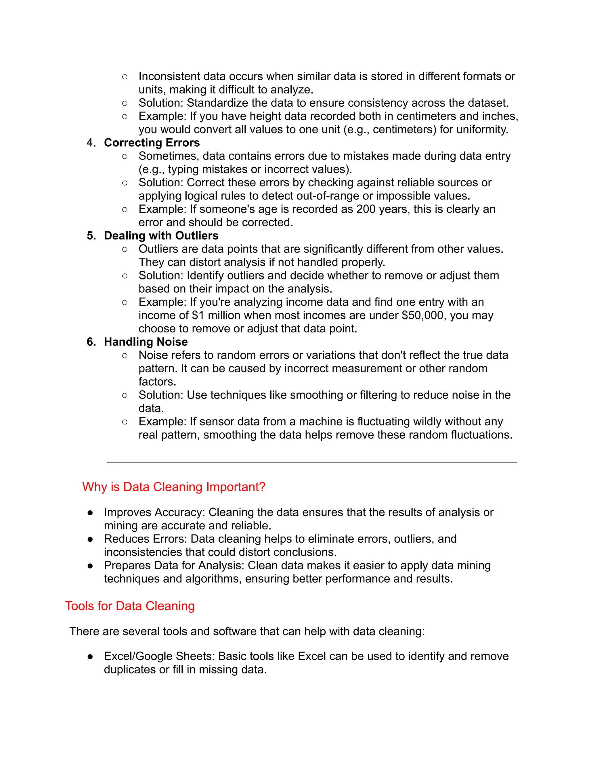 ○ Inconsistent data occurs when similar data is stored in different formats or
units, making it difficult to analyze.
○ Solution: Standardize the data to ensure consistency across the dataset.
○ Example: If you have height data recorded both in centimeters and inches,
you would convert all values to one unit (e.g., centimeters) for uniformity.
4. Correcting Errors
○ Sometimes, data contains errors due to mistakes made during data entry
(e.g., typing mistakes or incorrect values).
○ Solution: Correct these errors by checking against reliable sources or
applying logical rules to detect out-of-range or impossible values.
○ Example: If someone's age is recorded as 200 years, this is clearly an
error and should be corrected.
5. Dealing with Outliers
○ Outliers are data points that are significantly different from other values.
They can distort analysis if not handled properly.
○ Solution: Identify outliers and decide whether to remove or adjust them
based on their impact on the analysis.
○ Example: If you're analyzing income data and find one entry with an
income of $1 million when most incomes are under $50,000, you may
choose to remove or adjust that data point.
6. Handling Noise
○ Noise refers to random errors or variations that don't reflect the true data
pattern. It can be caused by incorrect measurement or other random
factors.
○ Solution: Use techniques like smoothing or filtering to reduce noise in the
data.
○ Example: If sensor data from a machine is fluctuating wildly without any
real pattern, smoothing the data helps remove these random fluctuations.
Why is Data Cleaning Important?
● Improves Accuracy: Cleaning the data ensures that the results of analysis or
mining are accurate and reliable.
● Reduces Errors: Data cleaning helps to eliminate errors, outliers, and
inconsistencies that could distort conclusions.
● Prepares Data for Analysis: Clean data makes it easier to apply data mining
techniques and algorithms, ensuring better performance and results.
Tools for Data Cleaning
There are several tools and software that can help with data cleaning:
● Excel/Google Sheets: Basic tools like Excel can be used to identify and remove
duplicates or fill in missing data.
 