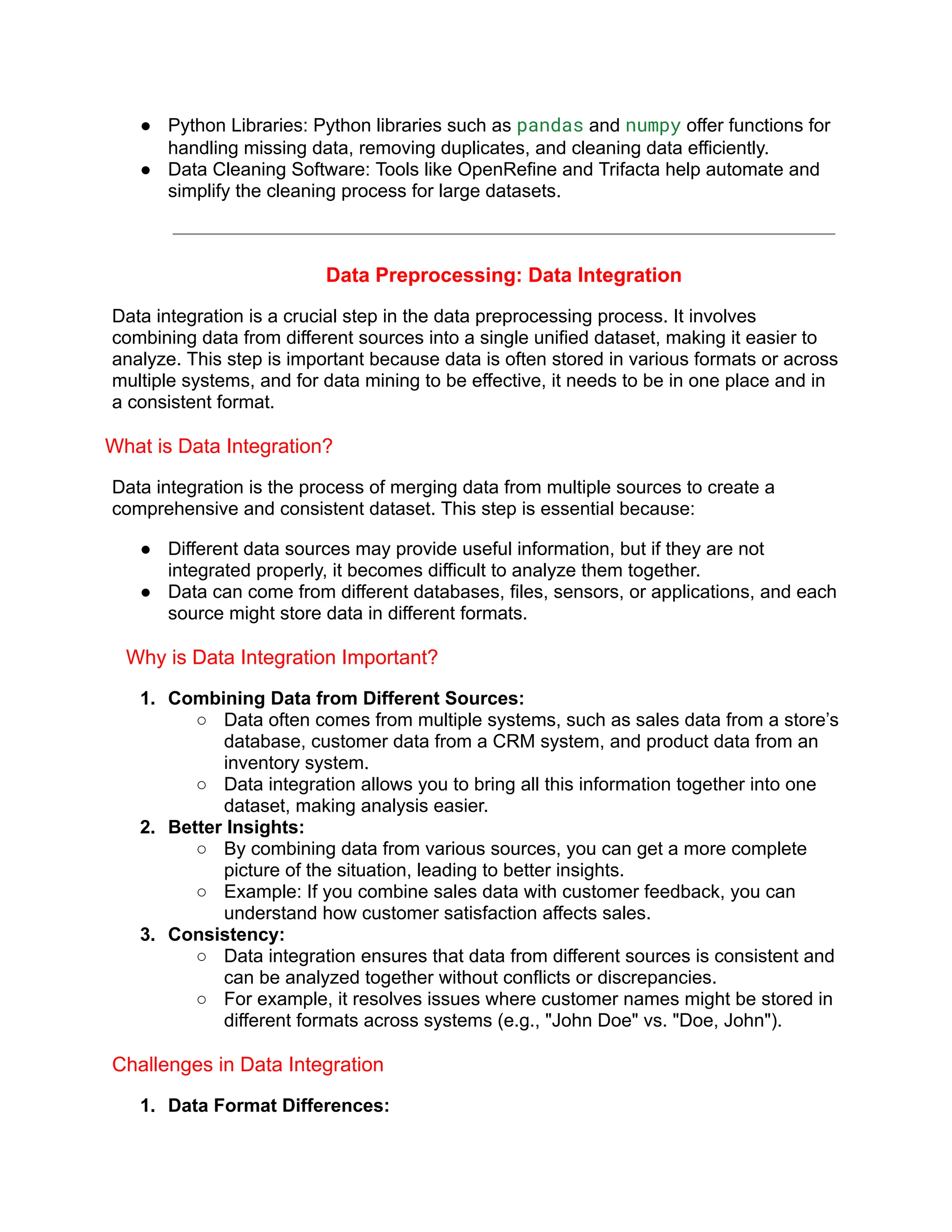 ● Python Libraries: Python libraries such as pandas and numpy offer functions for
handling missing data, removing duplicates, and cleaning data efficiently.
● Data Cleaning Software: Tools like OpenRefine and Trifacta help automate and
simplify the cleaning process for large datasets.
Data Preprocessing: Data Integration
Data integration is a crucial step in the data preprocessing process. It involves
combining data from different sources into a single unified dataset, making it easier to
analyze. This step is important because data is often stored in various formats or across
multiple systems, and for data mining to be effective, it needs to be in one place and in
a consistent format.
What is Data Integration?
Data integration is the process of merging data from multiple sources to create a
comprehensive and consistent dataset. This step is essential because:
● Different data sources may provide useful information, but if they are not
integrated properly, it becomes difficult to analyze them together.
● Data can come from different databases, files, sensors, or applications, and each
source might store data in different formats.
Why is Data Integration Important?
1. Combining Data from Different Sources:
○ Data often comes from multiple systems, such as sales data from a store’s
database, customer data from a CRM system, and product data from an
inventory system.
○ Data integration allows you to bring all this information together into one
dataset, making analysis easier.
2. Better Insights:
○ By combining data from various sources, you can get a more complete
picture of the situation, leading to better insights.
○ Example: If you combine sales data with customer feedback, you can
understand how customer satisfaction affects sales.
3. Consistency:
○ Data integration ensures that data from different sources is consistent and
can be analyzed together without conflicts or discrepancies.
○ For example, it resolves issues where customer names might be stored in
different formats across systems (e.g., "John Doe" vs. "Doe, John").
Challenges in Data Integration
1. Data Format Differences:
 