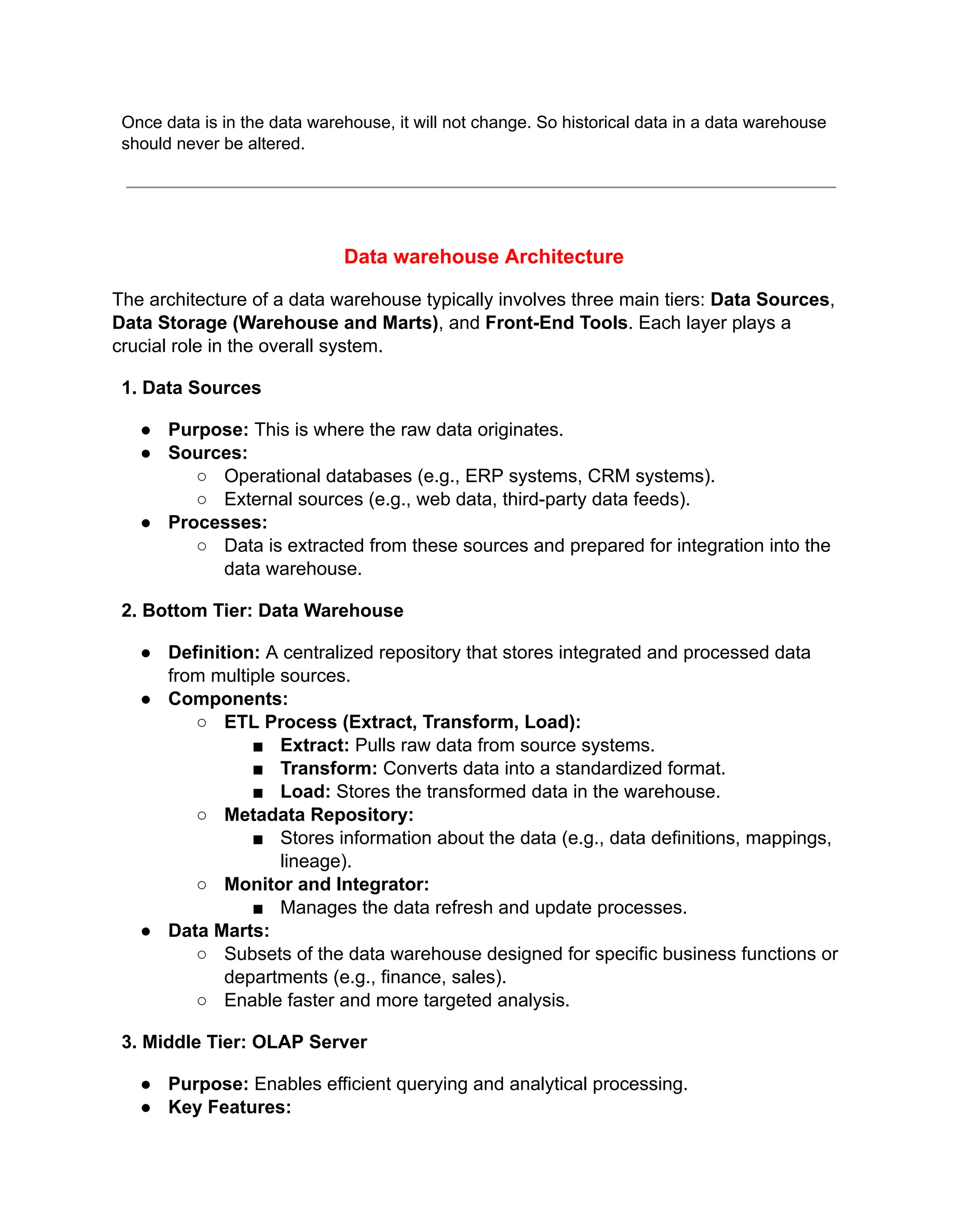 Once data is in the data warehouse, it will not change. So historical data in a data warehouse
should never be altered.
Data warehouse Architecture
The architecture of a data warehouse typically involves three main tiers: Data Sources,
Data Storage (Warehouse and Marts), and Front-End Tools. Each layer plays a
crucial role in the overall system.
1. Data Sources
● Purpose: This is where the raw data originates.
● Sources:
○ Operational databases (e.g., ERP systems, CRM systems).
○ External sources (e.g., web data, third-party data feeds).
● Processes:
○ Data is extracted from these sources and prepared for integration into the
data warehouse.
2. Bottom Tier: Data Warehouse
● Definition: A centralized repository that stores integrated and processed data
from multiple sources.
● Components:
○ ETL Process (Extract, Transform, Load):
■ Extract: Pulls raw data from source systems.
■ Transform: Converts data into a standardized format.
■ Load: Stores the transformed data in the warehouse.
○ Metadata Repository:
■ Stores information about the data (e.g., data definitions, mappings,
lineage).
○ Monitor and Integrator:
■ Manages the data refresh and update processes.
● Data Marts:
○ Subsets of the data warehouse designed for specific business functions or
departments (e.g., finance, sales).
○ Enable faster and more targeted analysis.
3. Middle Tier: OLAP Server
● Purpose: Enables efficient querying and analytical processing.
● Key Features:
 