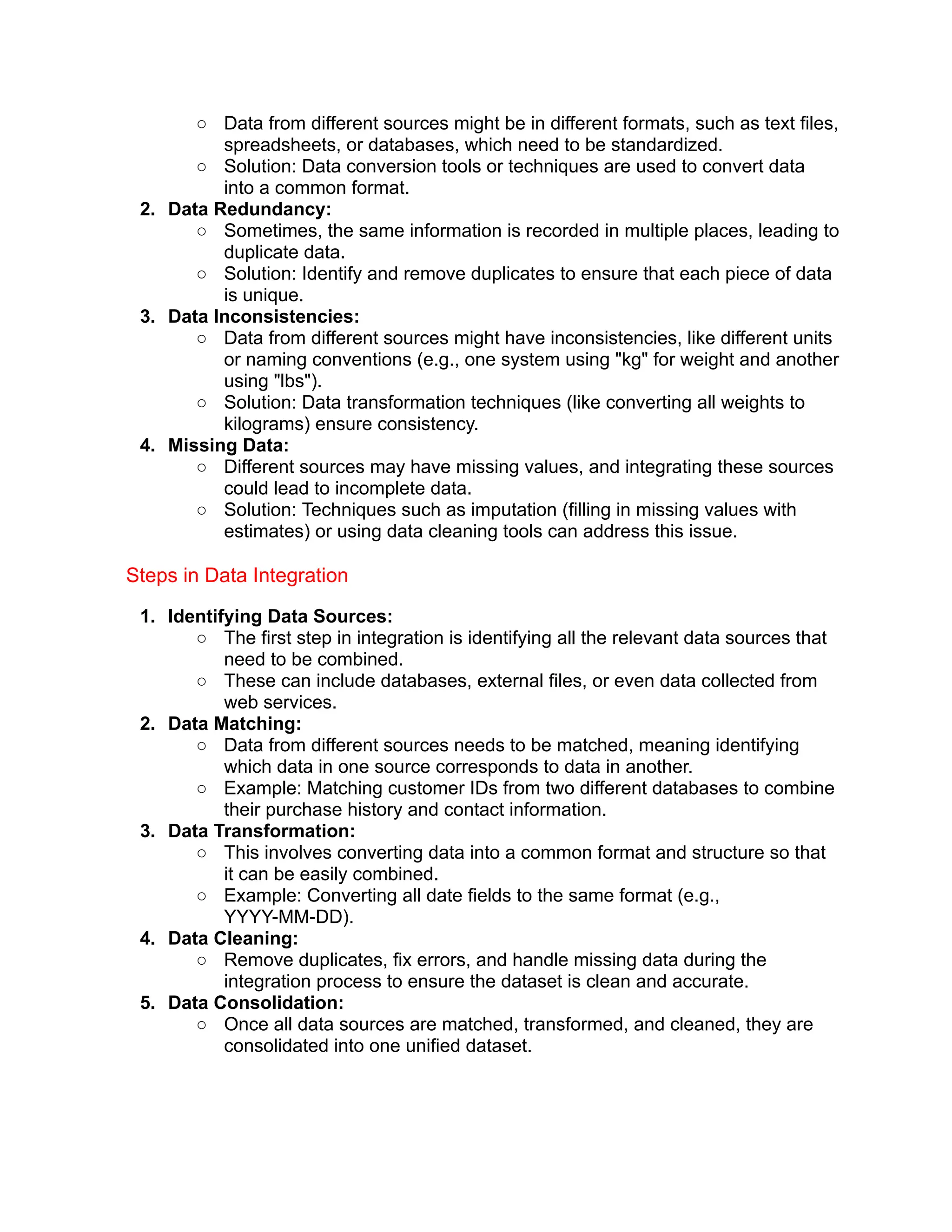 ○ Data from different sources might be in different formats, such as text files,
spreadsheets, or databases, which need to be standardized.
○ Solution: Data conversion tools or techniques are used to convert data
into a common format.
2. Data Redundancy:
○ Sometimes, the same information is recorded in multiple places, leading to
duplicate data.
○ Solution: Identify and remove duplicates to ensure that each piece of data
is unique.
3. Data Inconsistencies:
○ Data from different sources might have inconsistencies, like different units
or naming conventions (e.g., one system using "kg" for weight and another
using "lbs").
○ Solution: Data transformation techniques (like converting all weights to
kilograms) ensure consistency.
4. Missing Data:
○ Different sources may have missing values, and integrating these sources
could lead to incomplete data.
○ Solution: Techniques such as imputation (filling in missing values with
estimates) or using data cleaning tools can address this issue.
Steps in Data Integration
1. Identifying Data Sources:
○ The first step in integration is identifying all the relevant data sources that
need to be combined.
○ These can include databases, external files, or even data collected from
web services.
2. Data Matching:
○ Data from different sources needs to be matched, meaning identifying
which data in one source corresponds to data in another.
○ Example: Matching customer IDs from two different databases to combine
their purchase history and contact information.
3. Data Transformation:
○ This involves converting data into a common format and structure so that
it can be easily combined.
○ Example: Converting all date fields to the same format (e.g.,
YYYY-MM-DD).
4. Data Cleaning:
○ Remove duplicates, fix errors, and handle missing data during the
integration process to ensure the dataset is clean and accurate.
5. Data Consolidation:
○ Once all data sources are matched, transformed, and cleaned, they are
consolidated into one unified dataset.
 