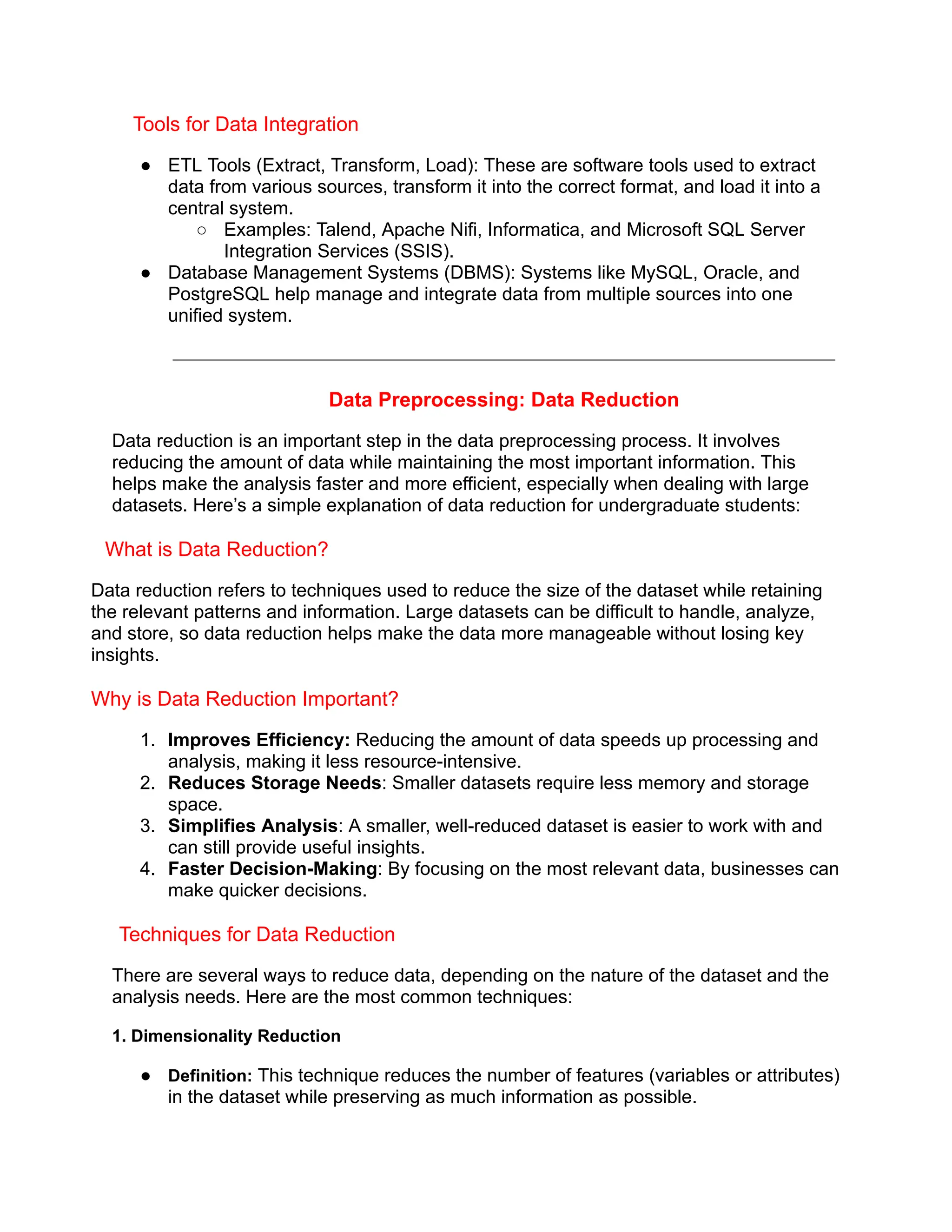 Tools for Data Integration
● ETL Tools (Extract, Transform, Load): These are software tools used to extract
data from various sources, transform it into the correct format, and load it into a
central system.
○ Examples: Talend, Apache Nifi, Informatica, and Microsoft SQL Server
Integration Services (SSIS).
● Database Management Systems (DBMS): Systems like MySQL, Oracle, and
PostgreSQL help manage and integrate data from multiple sources into one
unified system.
Data Preprocessing: Data Reduction
Data reduction is an important step in the data preprocessing process. It involves
reducing the amount of data while maintaining the most important information. This
helps make the analysis faster and more efficient, especially when dealing with large
datasets. Here’s a simple explanation of data reduction for undergraduate students:
What is Data Reduction?
Data reduction refers to techniques used to reduce the size of the dataset while retaining
the relevant patterns and information. Large datasets can be difficult to handle, analyze,
and store, so data reduction helps make the data more manageable without losing key
insights.
Why is Data Reduction Important?
1. Improves Efficiency: Reducing the amount of data speeds up processing and
analysis, making it less resource-intensive.
2. Reduces Storage Needs: Smaller datasets require less memory and storage
space.
3. Simplifies Analysis: A smaller, well-reduced dataset is easier to work with and
can still provide useful insights.
4. Faster Decision-Making: By focusing on the most relevant data, businesses can
make quicker decisions.
Techniques for Data Reduction
There are several ways to reduce data, depending on the nature of the dataset and the
analysis needs. Here are the most common techniques:
1. Dimensionality Reduction
● Definition: This technique reduces the number of features (variables or attributes)
in the dataset while preserving as much information as possible.
 