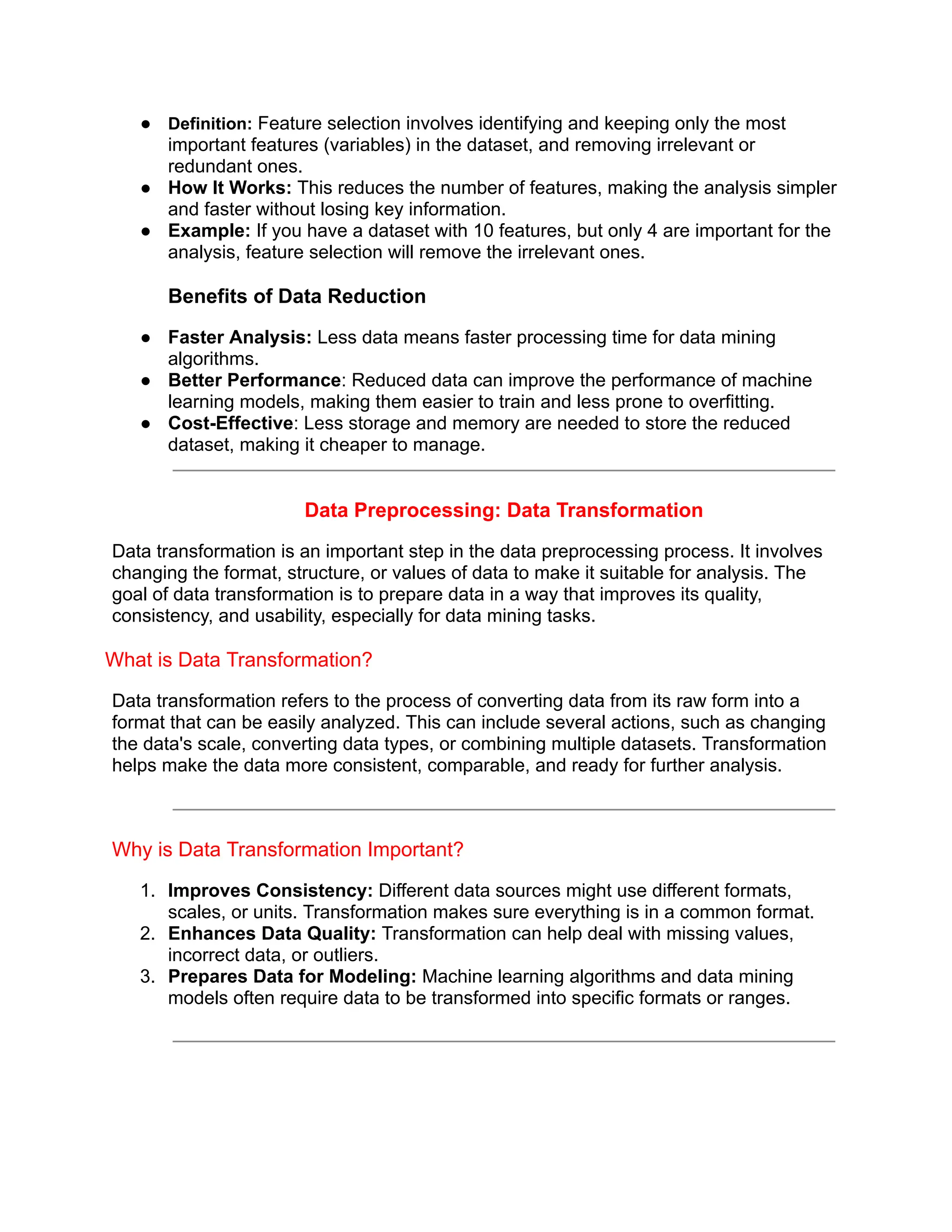 ● Definition: Feature selection involves identifying and keeping only the most
important features (variables) in the dataset, and removing irrelevant or
redundant ones.
● How It Works: This reduces the number of features, making the analysis simpler
and faster without losing key information.
● Example: If you have a dataset with 10 features, but only 4 are important for the
analysis, feature selection will remove the irrelevant ones.
Benefits of Data Reduction
● Faster Analysis: Less data means faster processing time for data mining
algorithms.
● Better Performance: Reduced data can improve the performance of machine
learning models, making them easier to train and less prone to overfitting.
● Cost-Effective: Less storage and memory are needed to store the reduced
dataset, making it cheaper to manage.
Data Preprocessing: Data Transformation
Data transformation is an important step in the data preprocessing process. It involves
changing the format, structure, or values of data to make it suitable for analysis. The
goal of data transformation is to prepare data in a way that improves its quality,
consistency, and usability, especially for data mining tasks.
What is Data Transformation?
Data transformation refers to the process of converting data from its raw form into a
format that can be easily analyzed. This can include several actions, such as changing
the data's scale, converting data types, or combining multiple datasets. Transformation
helps make the data more consistent, comparable, and ready for further analysis.
Why is Data Transformation Important?
1. Improves Consistency: Different data sources might use different formats,
scales, or units. Transformation makes sure everything is in a common format.
2. Enhances Data Quality: Transformation can help deal with missing values,
incorrect data, or outliers.
3. Prepares Data for Modeling: Machine learning algorithms and data mining
models often require data to be transformed into specific formats or ranges.
 