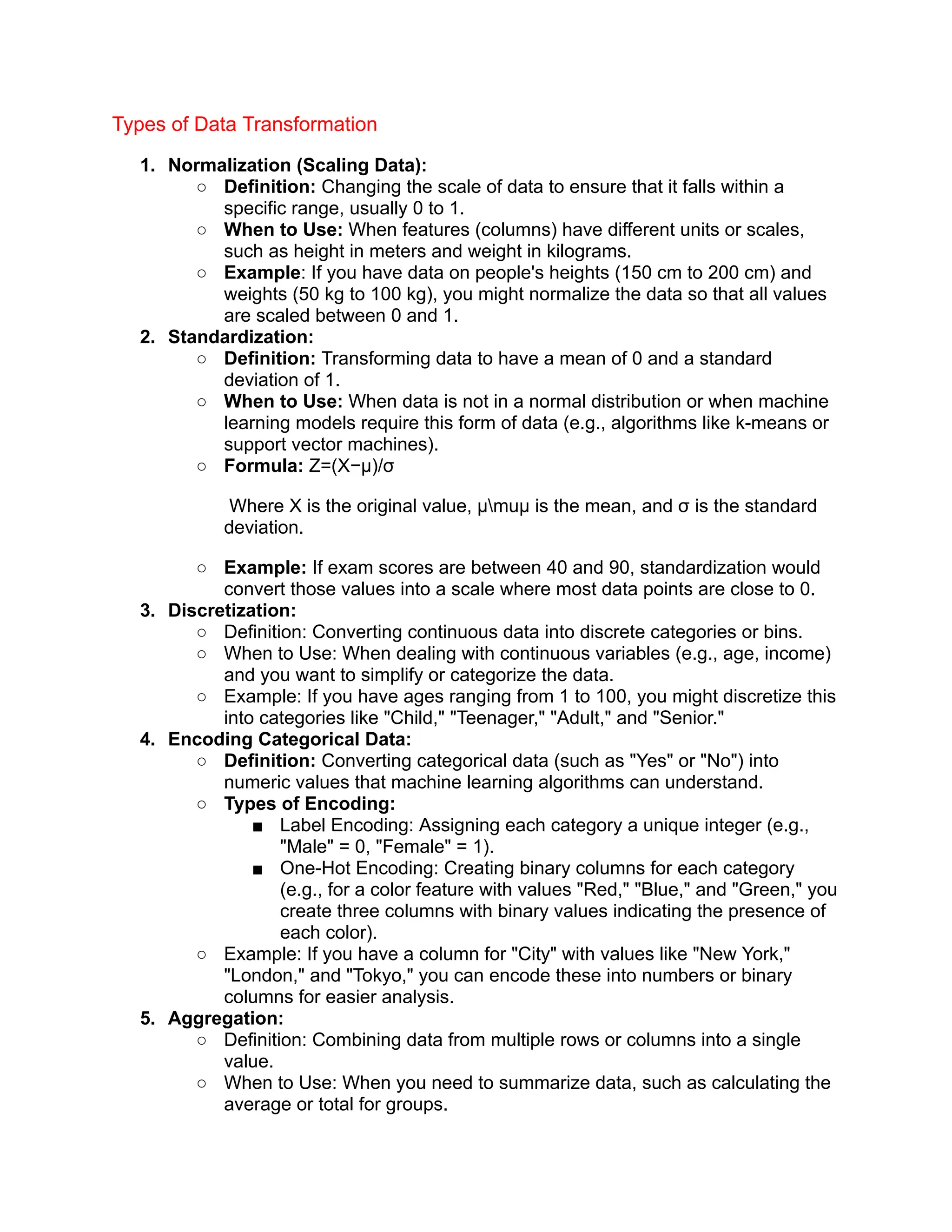 Types of Data Transformation
1. Normalization (Scaling Data):
○ Definition: Changing the scale of data to ensure that it falls within a
specific range, usually 0 to 1.
○ When to Use: When features (columns) have different units or scales,
such as height in meters and weight in kilograms.
○ Example: If you have data on people's heights (150 cm to 200 cm) and
weights (50 kg to 100 kg), you might normalize the data so that all values
are scaled between 0 and 1.
2. Standardization:
○ Definition: Transforming data to have a mean of 0 and a standard
deviation of 1.
○ When to Use: When data is not in a normal distribution or when machine
learning models require this form of data (e.g., algorithms like k-means or
support vector machines).
○ Formula: Z=(X−μ)/σ
​Where X is the original value, μmuμ is the mean, and σ is the standard
deviation.
○ Example: If exam scores are between 40 and 90, standardization would
convert those values into a scale where most data points are close to 0.
3. Discretization:
○ Definition: Converting continuous data into discrete categories or bins.
○ When to Use: When dealing with continuous variables (e.g., age, income)
and you want to simplify or categorize the data.
○ Example: If you have ages ranging from 1 to 100, you might discretize this
into categories like "Child," "Teenager," "Adult," and "Senior."
4. Encoding Categorical Data:
○ Definition: Converting categorical data (such as "Yes" or "No") into
numeric values that machine learning algorithms can understand.
○ Types of Encoding:
■ Label Encoding: Assigning each category a unique integer (e.g.,
"Male" = 0, "Female" = 1).
■ One-Hot Encoding: Creating binary columns for each category
(e.g., for a color feature with values "Red," "Blue," and "Green," you
create three columns with binary values indicating the presence of
each color).
○ Example: If you have a column for "City" with values like "New York,"
"London," and "Tokyo," you can encode these into numbers or binary
columns for easier analysis.
5. Aggregation:
○ Definition: Combining data from multiple rows or columns into a single
value.
○ When to Use: When you need to summarize data, such as calculating the
average or total for groups.
 