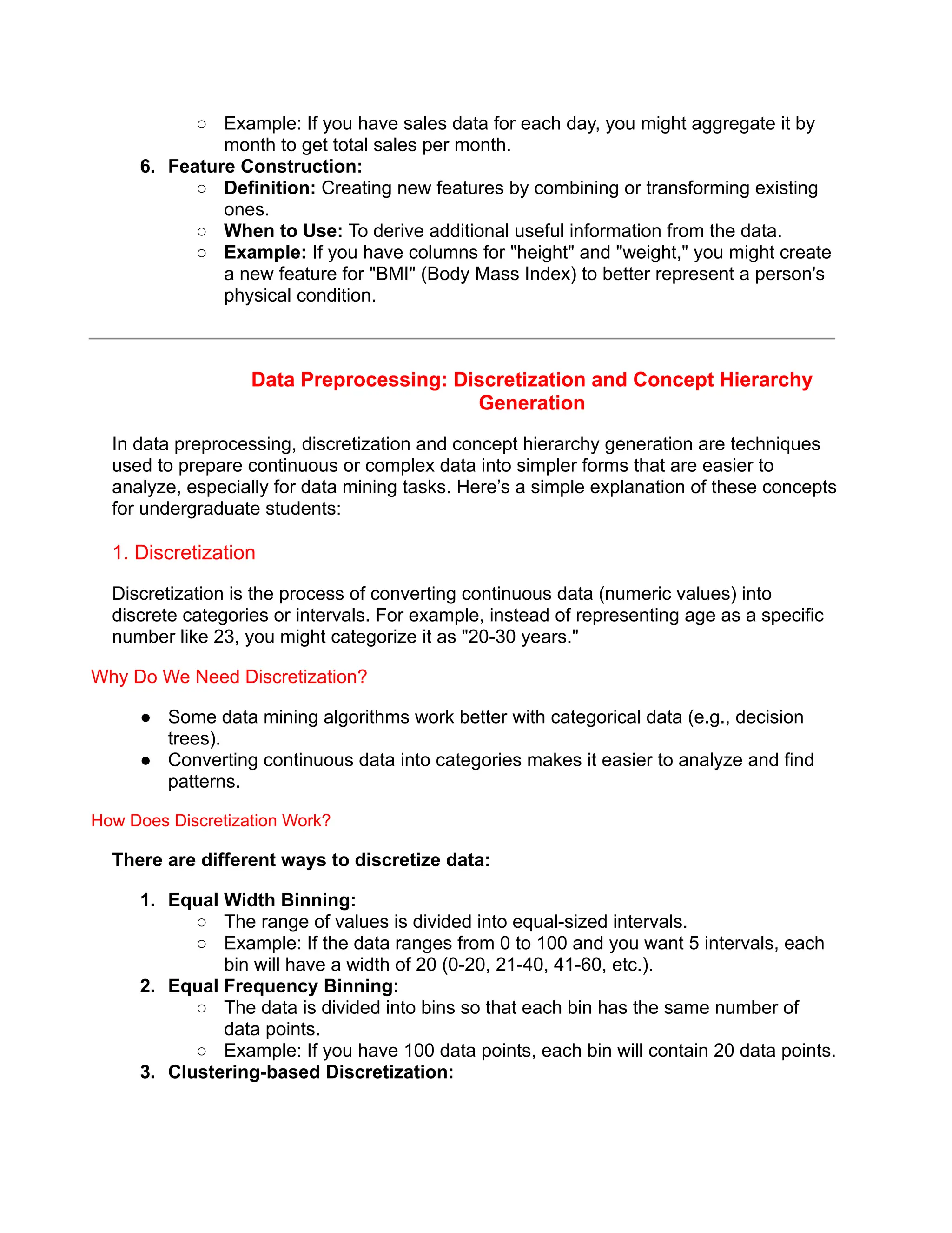 ○ Example: If you have sales data for each day, you might aggregate it by
month to get total sales per month.
6. Feature Construction:
○ Definition: Creating new features by combining or transforming existing
ones.
○ When to Use: To derive additional useful information from the data.
○ Example: If you have columns for "height" and "weight," you might create
a new feature for "BMI" (Body Mass Index) to better represent a person's
physical condition.
Data Preprocessing: Discretization and Concept Hierarchy
Generation
In data preprocessing, discretization and concept hierarchy generation are techniques
used to prepare continuous or complex data into simpler forms that are easier to
analyze, especially for data mining tasks. Here’s a simple explanation of these concepts
for undergraduate students:
1. Discretization
Discretization is the process of converting continuous data (numeric values) into
discrete categories or intervals. For example, instead of representing age as a specific
number like 23, you might categorize it as "20-30 years."
Why Do We Need Discretization?
● Some data mining algorithms work better with categorical data (e.g., decision
trees).
● Converting continuous data into categories makes it easier to analyze and find
patterns.
How Does Discretization Work?
There are different ways to discretize data:
1. Equal Width Binning:
○ The range of values is divided into equal-sized intervals.
○ Example: If the data ranges from 0 to 100 and you want 5 intervals, each
bin will have a width of 20 (0-20, 21-40, 41-60, etc.).
2. Equal Frequency Binning:
○ The data is divided into bins so that each bin has the same number of
data points.
○ Example: If you have 100 data points, each bin will contain 20 data points.
3. Clustering-based Discretization:
 