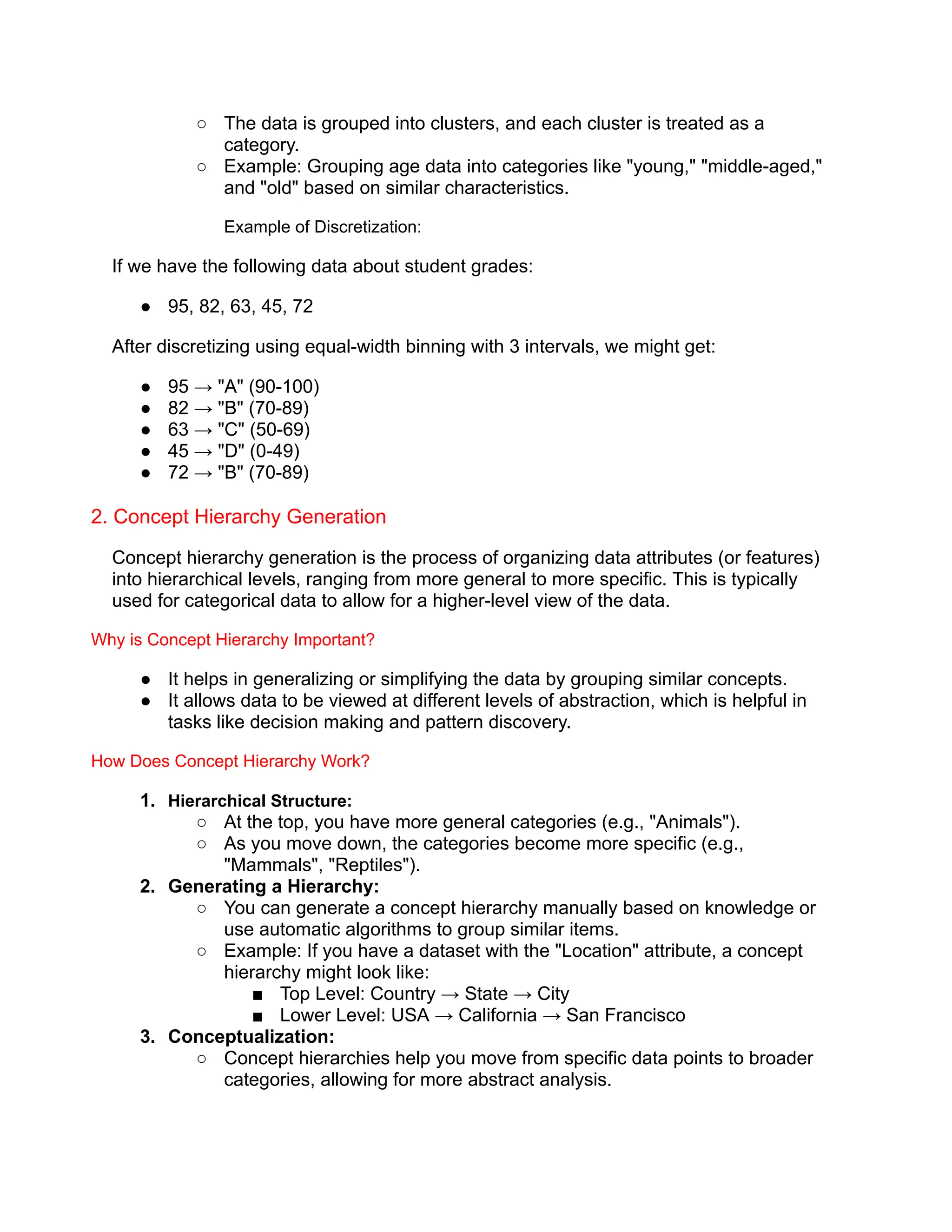 ○ The data is grouped into clusters, and each cluster is treated as a
category.
○ Example: Grouping age data into categories like "young," "middle-aged,"
and "old" based on similar characteristics.
Example of Discretization:
If we have the following data about student grades:
● 95, 82, 63, 45, 72
After discretizing using equal-width binning with 3 intervals, we might get:
● 95 → "A" (90-100)
● 82 → "B" (70-89)
● 63 → "C" (50-69)
● 45 → "D" (0-49)
● 72 → "B" (70-89)
2. Concept Hierarchy Generation
Concept hierarchy generation is the process of organizing data attributes (or features)
into hierarchical levels, ranging from more general to more specific. This is typically
used for categorical data to allow for a higher-level view of the data.
Why is Concept Hierarchy Important?
● It helps in generalizing or simplifying the data by grouping similar concepts.
● It allows data to be viewed at different levels of abstraction, which is helpful in
tasks like decision making and pattern discovery.
How Does Concept Hierarchy Work?
1. Hierarchical Structure:
○ At the top, you have more general categories (e.g., "Animals").
○ As you move down, the categories become more specific (e.g.,
"Mammals", "Reptiles").
2. Generating a Hierarchy:
○ You can generate a concept hierarchy manually based on knowledge or
use automatic algorithms to group similar items.
○ Example: If you have a dataset with the "Location" attribute, a concept
hierarchy might look like:
■ Top Level: Country → State → City
■ Lower Level: USA → California → San Francisco
3. Conceptualization:
○ Concept hierarchies help you move from specific data points to broader
categories, allowing for more abstract analysis.
 