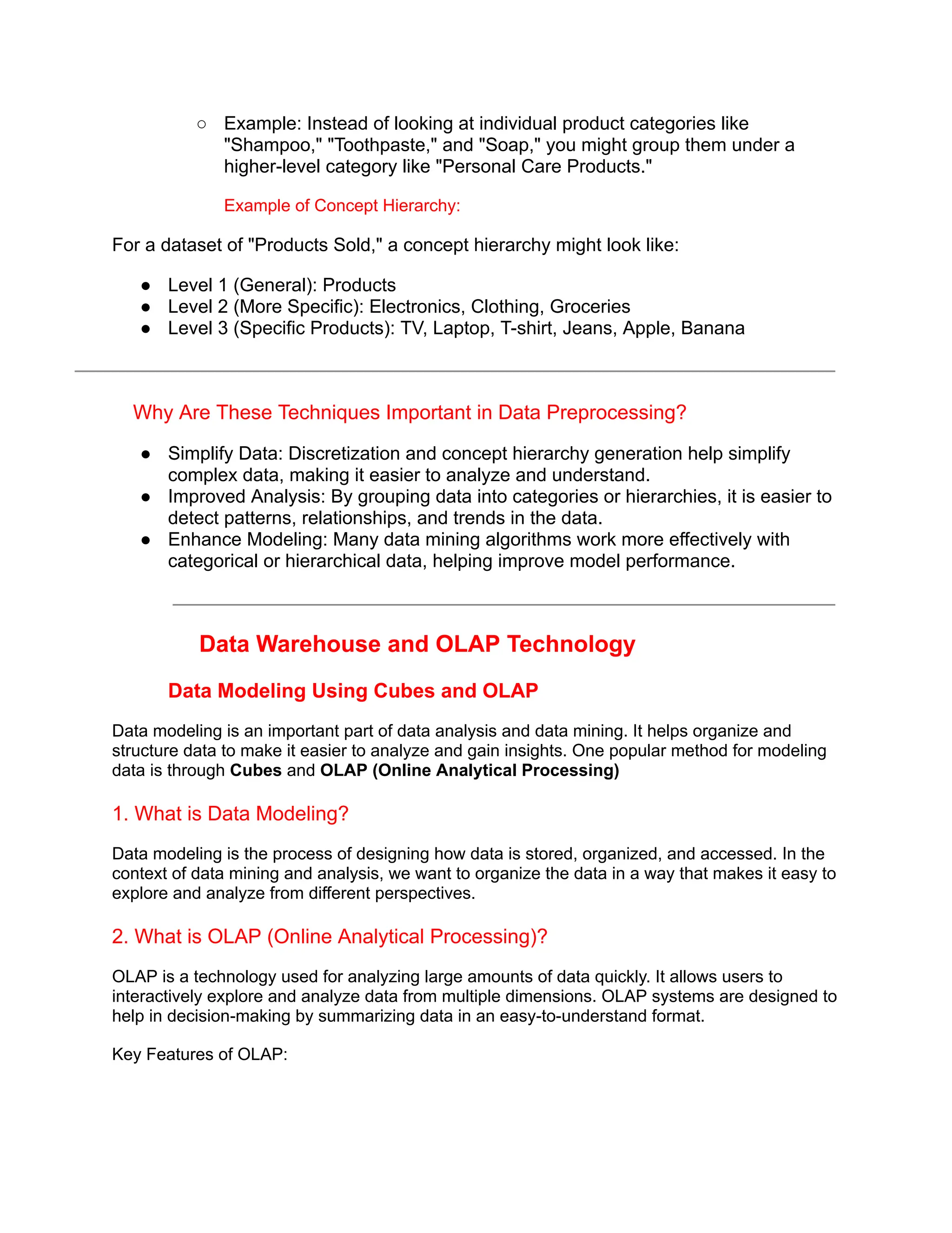 ○ Example: Instead of looking at individual product categories like
"Shampoo," "Toothpaste," and "Soap," you might group them under a
higher-level category like "Personal Care Products."
Example of Concept Hierarchy:
For a dataset of "Products Sold," a concept hierarchy might look like:
● Level 1 (General): Products
● Level 2 (More Specific): Electronics, Clothing, Groceries
● Level 3 (Specific Products): TV, Laptop, T-shirt, Jeans, Apple, Banana
Why Are These Techniques Important in Data Preprocessing?
● Simplify Data: Discretization and concept hierarchy generation help simplify
complex data, making it easier to analyze and understand.
● Improved Analysis: By grouping data into categories or hierarchies, it is easier to
detect patterns, relationships, and trends in the data.
● Enhance Modeling: Many data mining algorithms work more effectively with
categorical or hierarchical data, helping improve model performance.
Data Warehouse and OLAP Technology
Data Modeling Using Cubes and OLAP
Data modeling is an important part of data analysis and data mining. It helps organize and
structure data to make it easier to analyze and gain insights. One popular method for modeling
data is through Cubes and OLAP (Online Analytical Processing)
1. What is Data Modeling?
Data modeling is the process of designing how data is stored, organized, and accessed. In the
context of data mining and analysis, we want to organize the data in a way that makes it easy to
explore and analyze from different perspectives.
2. What is OLAP (Online Analytical Processing)?
OLAP is a technology used for analyzing large amounts of data quickly. It allows users to
interactively explore and analyze data from multiple dimensions. OLAP systems are designed to
help in decision-making by summarizing data in an easy-to-understand format.
Key Features of OLAP:
 