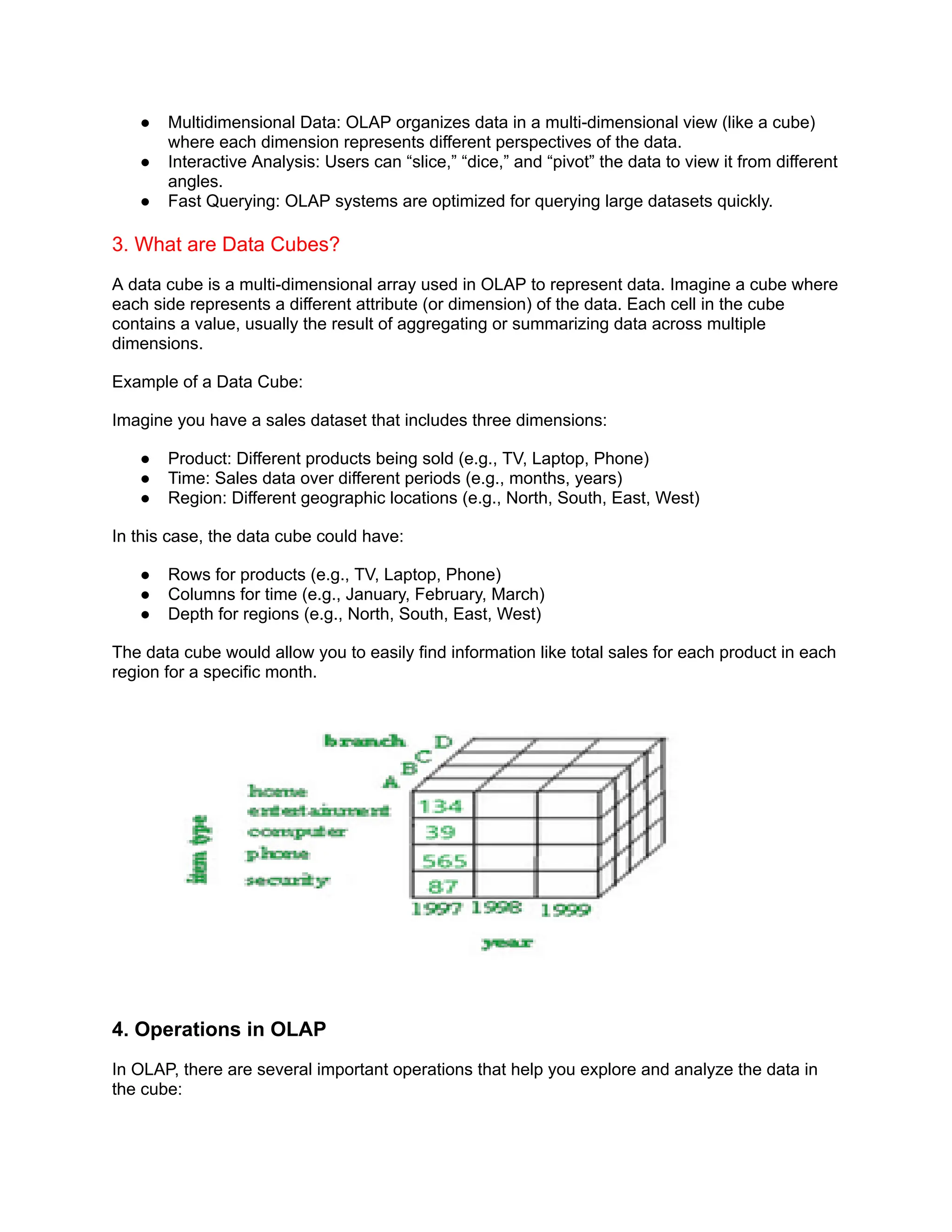 ● Multidimensional Data: OLAP organizes data in a multi-dimensional view (like a cube)
where each dimension represents different perspectives of the data.
● Interactive Analysis: Users can “slice,” “dice,” and “pivot” the data to view it from different
angles.
● Fast Querying: OLAP systems are optimized for querying large datasets quickly.
3. What are Data Cubes?
A data cube is a multi-dimensional array used in OLAP to represent data. Imagine a cube where
each side represents a different attribute (or dimension) of the data. Each cell in the cube
contains a value, usually the result of aggregating or summarizing data across multiple
dimensions.
Example of a Data Cube:
Imagine you have a sales dataset that includes three dimensions:
● Product: Different products being sold (e.g., TV, Laptop, Phone)
● Time: Sales data over different periods (e.g., months, years)
● Region: Different geographic locations (e.g., North, South, East, West)
In this case, the data cube could have:
● Rows for products (e.g., TV, Laptop, Phone)
● Columns for time (e.g., January, February, March)
● Depth for regions (e.g., North, South, East, West)
The data cube would allow you to easily find information like total sales for each product in each
region for a specific month.
4. Operations in OLAP
In OLAP, there are several important operations that help you explore and analyze the data in
the cube:
 