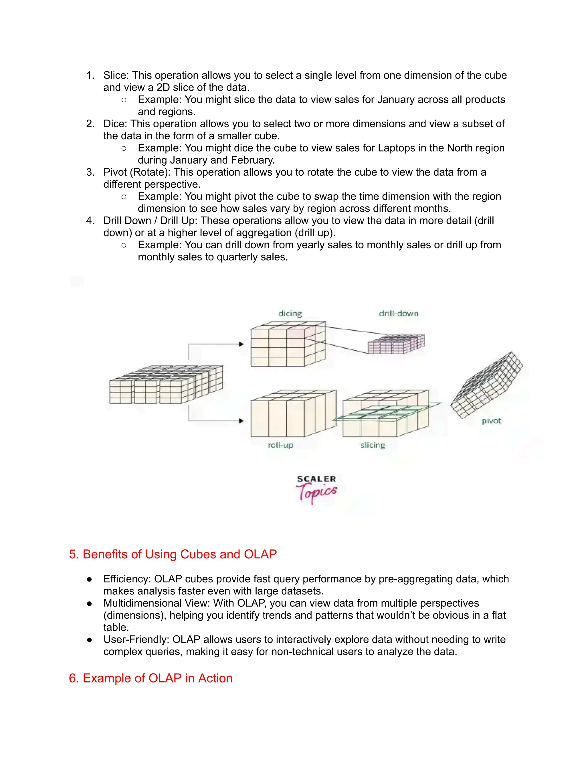 1. Slice: This operation allows you to select a single level from one dimension of the cube
and view a 2D slice of the data.
○ Example: You might slice the data to view sales for January across all products
and regions.
2. Dice: This operation allows you to select two or more dimensions and view a subset of
the data in the form of a smaller cube.
○ Example: You might dice the cube to view sales for Laptops in the North region
during January and February.
3. Pivot (Rotate): This operation allows you to rotate the cube to view the data from a
different perspective.
○ Example: You might pivot the cube to swap the time dimension with the region
dimension to see how sales vary by region across different months.
4. Drill Down / Drill Up: These operations allow you to view the data in more detail (drill
down) or at a higher level of aggregation (drill up).
○ Example: You can drill down from yearly sales to monthly sales or drill up from
monthly sales to quarterly sales.
5. Benefits of Using Cubes and OLAP
● Efficiency: OLAP cubes provide fast query performance by pre-aggregating data, which
makes analysis faster even with large datasets.
● Multidimensional View: With OLAP, you can view data from multiple perspectives
(dimensions), helping you identify trends and patterns that wouldn’t be obvious in a flat
table.
● User-Friendly: OLAP allows users to interactively explore data without needing to write
complex queries, making it easy for non-technical users to analyze the data.
6. Example of OLAP in Action
 