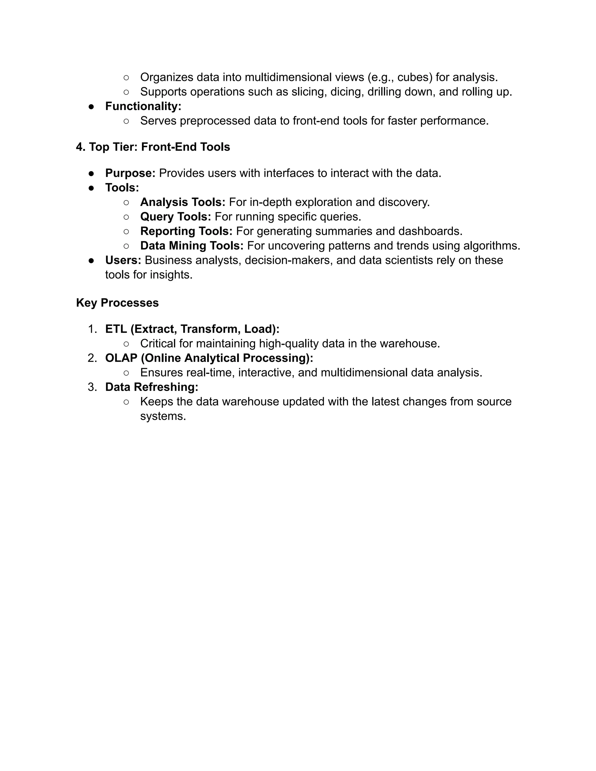 ○ Organizes data into multidimensional views (e.g., cubes) for analysis.
○ Supports operations such as slicing, dicing, drilling down, and rolling up.
● Functionality:
○ Serves preprocessed data to front-end tools for faster performance.
4. Top Tier: Front-End Tools
● Purpose: Provides users with interfaces to interact with the data.
● Tools:
○ Analysis Tools: For in-depth exploration and discovery.
○ Query Tools: For running specific queries.
○ Reporting Tools: For generating summaries and dashboards.
○ Data Mining Tools: For uncovering patterns and trends using algorithms.
● Users: Business analysts, decision-makers, and data scientists rely on these
tools for insights.
Key Processes
1. ETL (Extract, Transform, Load):
○ Critical for maintaining high-quality data in the warehouse.
2. OLAP (Online Analytical Processing):
○ Ensures real-time, interactive, and multidimensional data analysis.
3. Data Refreshing:
○ Keeps the data warehouse updated with the latest changes from source
systems.
 