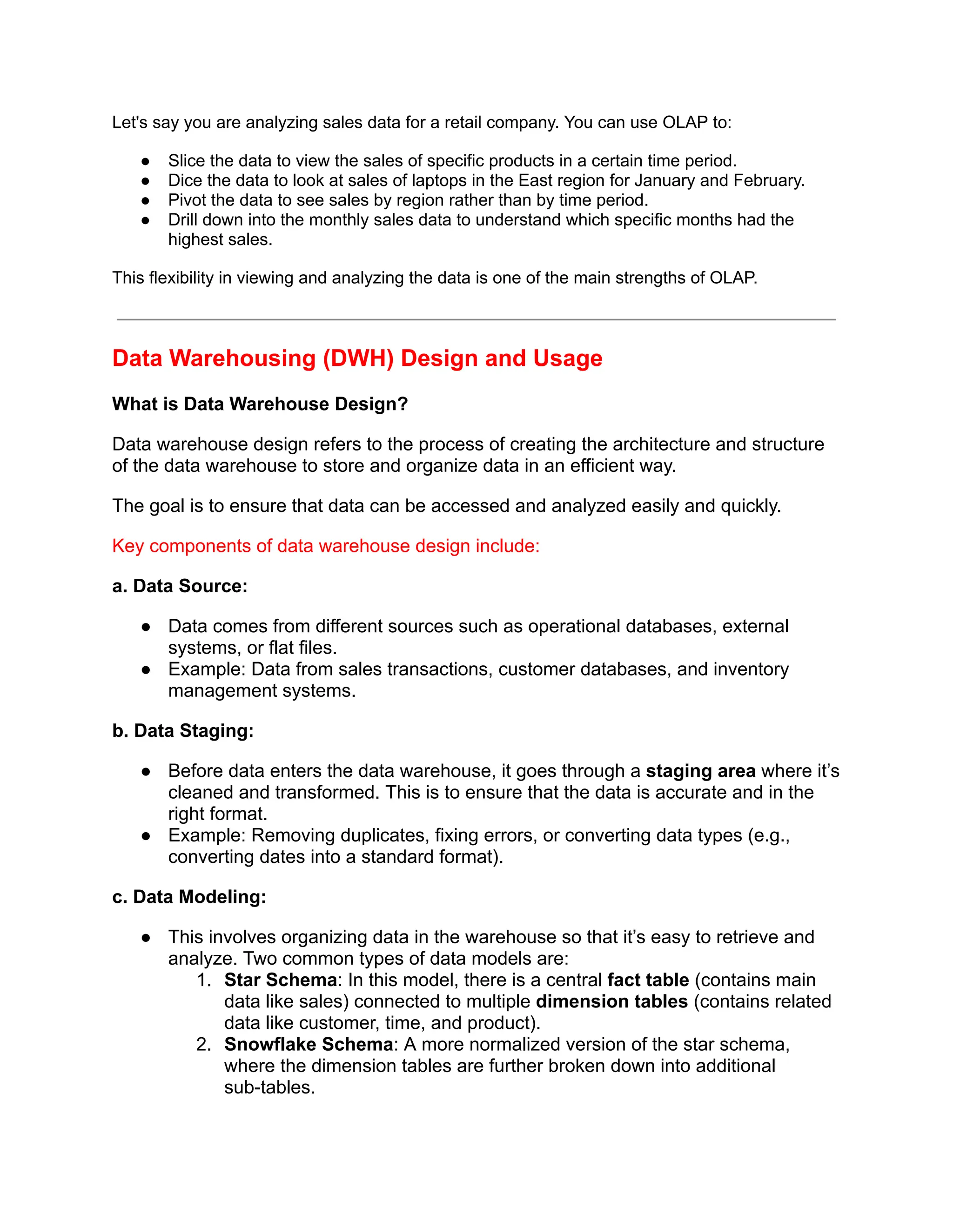 Let's say you are analyzing sales data for a retail company. You can use OLAP to:
● Slice the data to view the sales of specific products in a certain time period.
● Dice the data to look at sales of laptops in the East region for January and February.
● Pivot the data to see sales by region rather than by time period.
● Drill down into the monthly sales data to understand which specific months had the
highest sales.
This flexibility in viewing and analyzing the data is one of the main strengths of OLAP.
Data Warehousing (DWH) Design and Usage
What is Data Warehouse Design?
Data warehouse design refers to the process of creating the architecture and structure
of the data warehouse to store and organize data in an efficient way.
The goal is to ensure that data can be accessed and analyzed easily and quickly.
Key components of data warehouse design include:
a. Data Source:
● Data comes from different sources such as operational databases, external
systems, or flat files.
● Example: Data from sales transactions, customer databases, and inventory
management systems.
b. Data Staging:
● Before data enters the data warehouse, it goes through a staging area where it’s
cleaned and transformed. This is to ensure that the data is accurate and in the
right format.
● Example: Removing duplicates, fixing errors, or converting data types (e.g.,
converting dates into a standard format).
c. Data Modeling:
● This involves organizing data in the warehouse so that it’s easy to retrieve and
analyze. Two common types of data models are:
1. Star Schema: In this model, there is a central fact table (contains main
data like sales) connected to multiple dimension tables (contains related
data like customer, time, and product).
2. Snowflake Schema: A more normalized version of the star schema,
where the dimension tables are further broken down into additional
sub-tables.
 