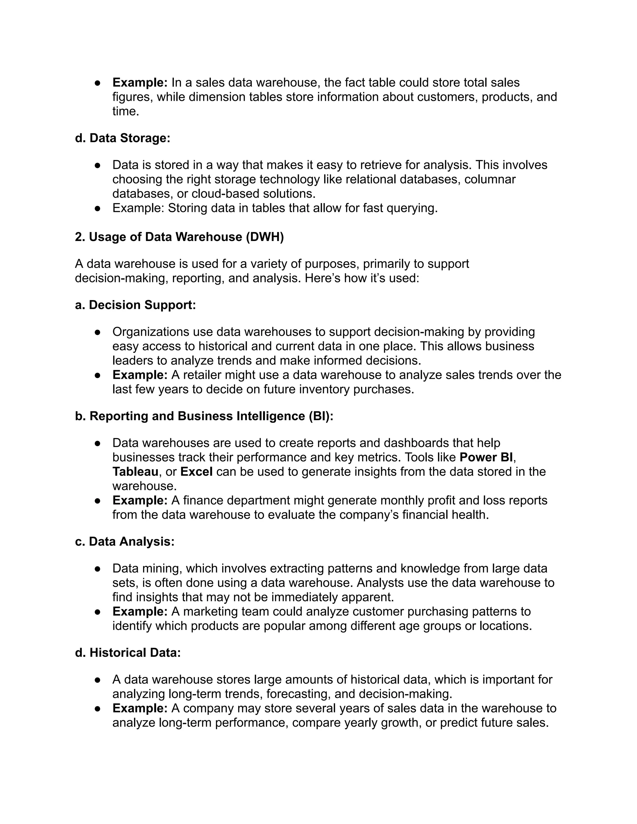 ● Example: In a sales data warehouse, the fact table could store total sales
figures, while dimension tables store information about customers, products, and
time.
d. Data Storage:
● Data is stored in a way that makes it easy to retrieve for analysis. This involves
choosing the right storage technology like relational databases, columnar
databases, or cloud-based solutions.
● Example: Storing data in tables that allow for fast querying.
2. Usage of Data Warehouse (DWH)
A data warehouse is used for a variety of purposes, primarily to support
decision-making, reporting, and analysis. Here’s how it’s used:
a. Decision Support:
● Organizations use data warehouses to support decision-making by providing
easy access to historical and current data in one place. This allows business
leaders to analyze trends and make informed decisions.
● Example: A retailer might use a data warehouse to analyze sales trends over the
last few years to decide on future inventory purchases.
b. Reporting and Business Intelligence (BI):
● Data warehouses are used to create reports and dashboards that help
businesses track their performance and key metrics. Tools like Power BI,
Tableau, or Excel can be used to generate insights from the data stored in the
warehouse.
● Example: A finance department might generate monthly profit and loss reports
from the data warehouse to evaluate the company’s financial health.
c. Data Analysis:
● Data mining, which involves extracting patterns and knowledge from large data
sets, is often done using a data warehouse. Analysts use the data warehouse to
find insights that may not be immediately apparent.
● Example: A marketing team could analyze customer purchasing patterns to
identify which products are popular among different age groups or locations.
d. Historical Data:
● A data warehouse stores large amounts of historical data, which is important for
analyzing long-term trends, forecasting, and decision-making.
● Example: A company may store several years of sales data in the warehouse to
analyze long-term performance, compare yearly growth, or predict future sales.
 