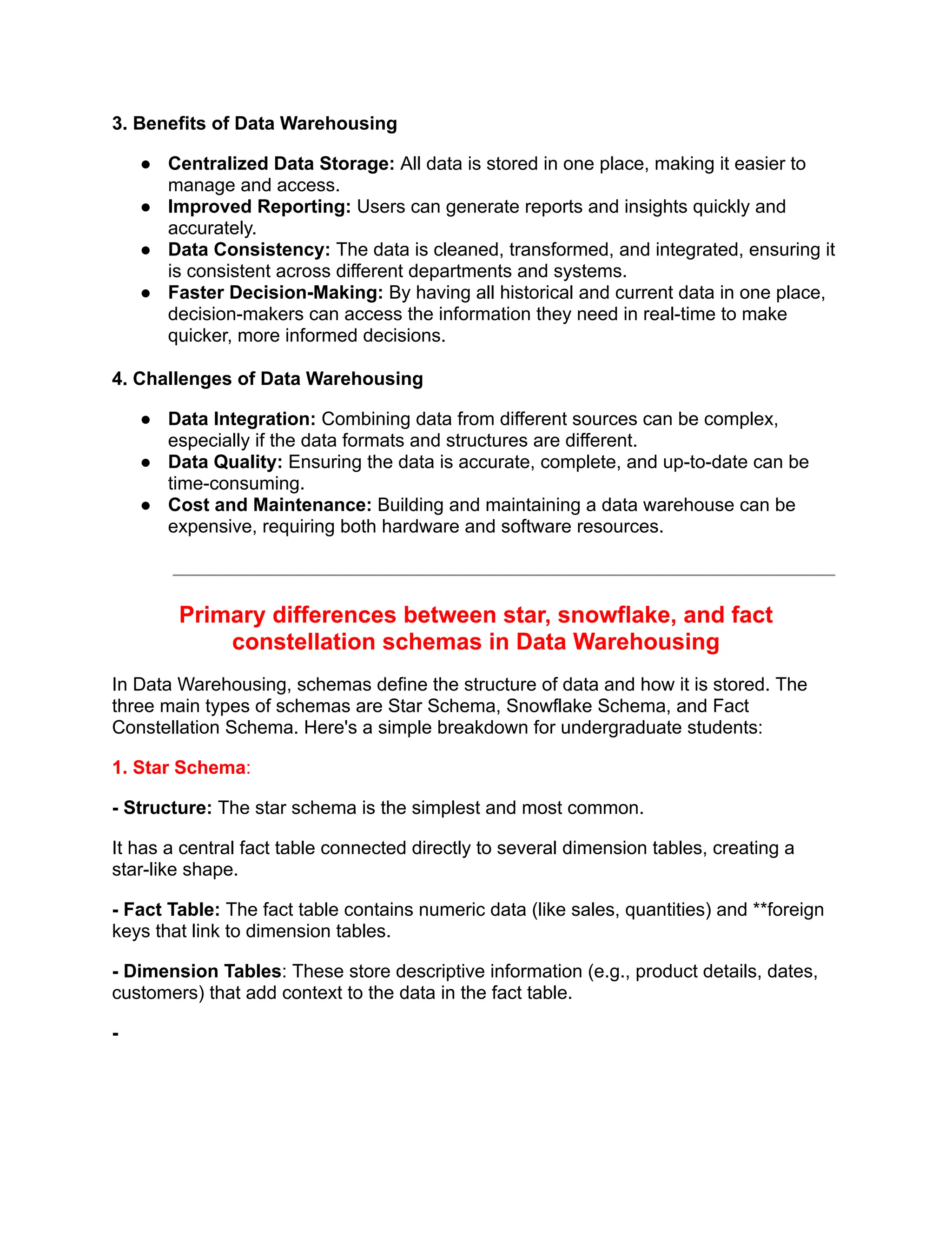3. Benefits of Data Warehousing
● Centralized Data Storage: All data is stored in one place, making it easier to
manage and access.
● Improved Reporting: Users can generate reports and insights quickly and
accurately.
● Data Consistency: The data is cleaned, transformed, and integrated, ensuring it
is consistent across different departments and systems.
● Faster Decision-Making: By having all historical and current data in one place,
decision-makers can access the information they need in real-time to make
quicker, more informed decisions.
4. Challenges of Data Warehousing
● Data Integration: Combining data from different sources can be complex,
especially if the data formats and structures are different.
● Data Quality: Ensuring the data is accurate, complete, and up-to-date can be
time-consuming.
● Cost and Maintenance: Building and maintaining a data warehouse can be
expensive, requiring both hardware and software resources.
Primary differences between star, snowflake, and fact
constellation schemas in Data Warehousing
In Data Warehousing, schemas define the structure of data and how it is stored. The
three main types of schemas are Star Schema, Snowflake Schema, and Fact
Constellation Schema. Here's a simple breakdown for undergraduate students:
1. Star Schema:
- Structure: The star schema is the simplest and most common.
It has a central fact table connected directly to several dimension tables, creating a
star-like shape.
- Fact Table: The fact table contains numeric data (like sales, quantities) and **foreign
keys that link to dimension tables.
- Dimension Tables: These store descriptive information (e.g., product details, dates,
customers) that add context to the data in the fact table.
-
 