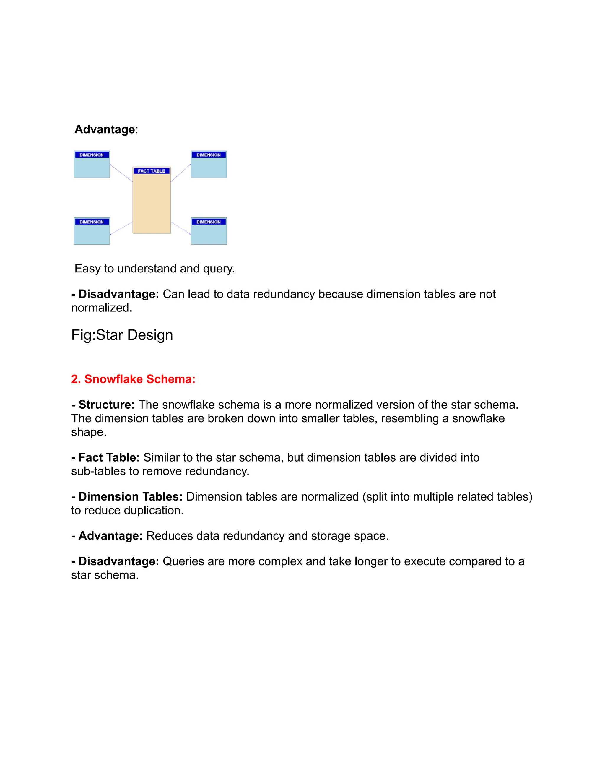 Advantage:
Easy to understand and query.
- Disadvantage: Can lead to data redundancy because dimension tables are not
normalized.
Fig:Star Design
2. Snowflake Schema:
- Structure: The snowflake schema is a more normalized version of the star schema.
The dimension tables are broken down into smaller tables, resembling a snowflake
shape.
- Fact Table: Similar to the star schema, but dimension tables are divided into
sub-tables to remove redundancy.
- Dimension Tables: Dimension tables are normalized (split into multiple related tables)
to reduce duplication.
- Advantage: Reduces data redundancy and storage space.
- Disadvantage: Queries are more complex and take longer to execute compared to a
star schema.
 