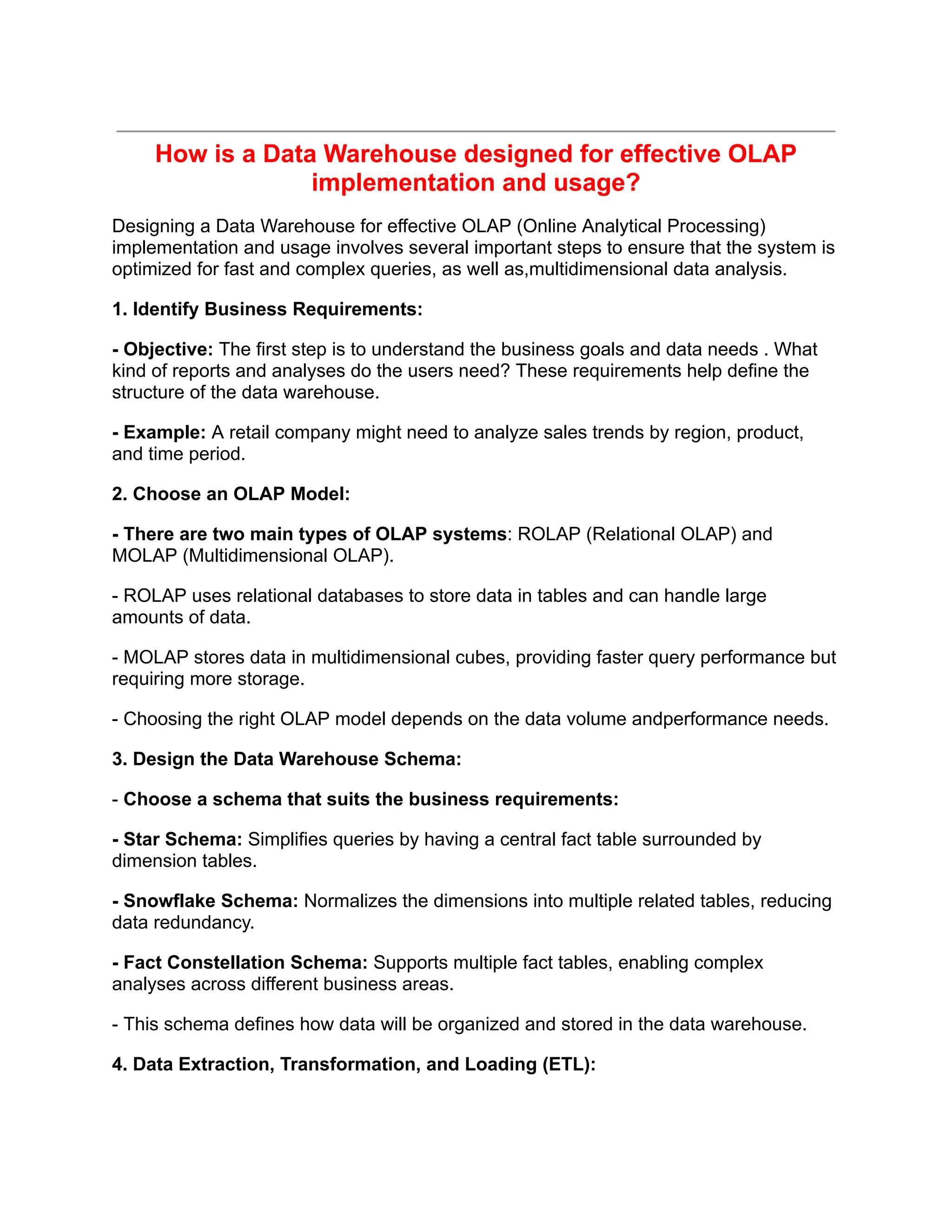 How is a Data Warehouse designed for effective OLAP
implementation and usage?
Designing a Data Warehouse for effective OLAP (Online Analytical Processing)
implementation and usage involves several important steps to ensure that the system is
optimized for fast and complex queries, as well as,multidimensional data analysis.
1. Identify Business Requirements:
- Objective: The first step is to understand the business goals and data needs . What
kind of reports and analyses do the users need? These requirements help define the
structure of the data warehouse.
- Example: A retail company might need to analyze sales trends by region, product,
and time period.
2. Choose an OLAP Model:
- There are two main types of OLAP systems: ROLAP (Relational OLAP) and
MOLAP (Multidimensional OLAP).
- ROLAP uses relational databases to store data in tables and can handle large
amounts of data.
- MOLAP stores data in multidimensional cubes, providing faster query performance but
requiring more storage.
- Choosing the right OLAP model depends on the data volume andperformance needs.
3. Design the Data Warehouse Schema:
- Choose a schema that suits the business requirements:
- Star Schema: Simplifies queries by having a central fact table surrounded by
dimension tables.
- Snowflake Schema: Normalizes the dimensions into multiple related tables, reducing
data redundancy.
- Fact Constellation Schema: Supports multiple fact tables, enabling complex
analyses across different business areas.
- This schema defines how data will be organized and stored in the data warehouse.
4. Data Extraction, Transformation, and Loading (ETL):
 