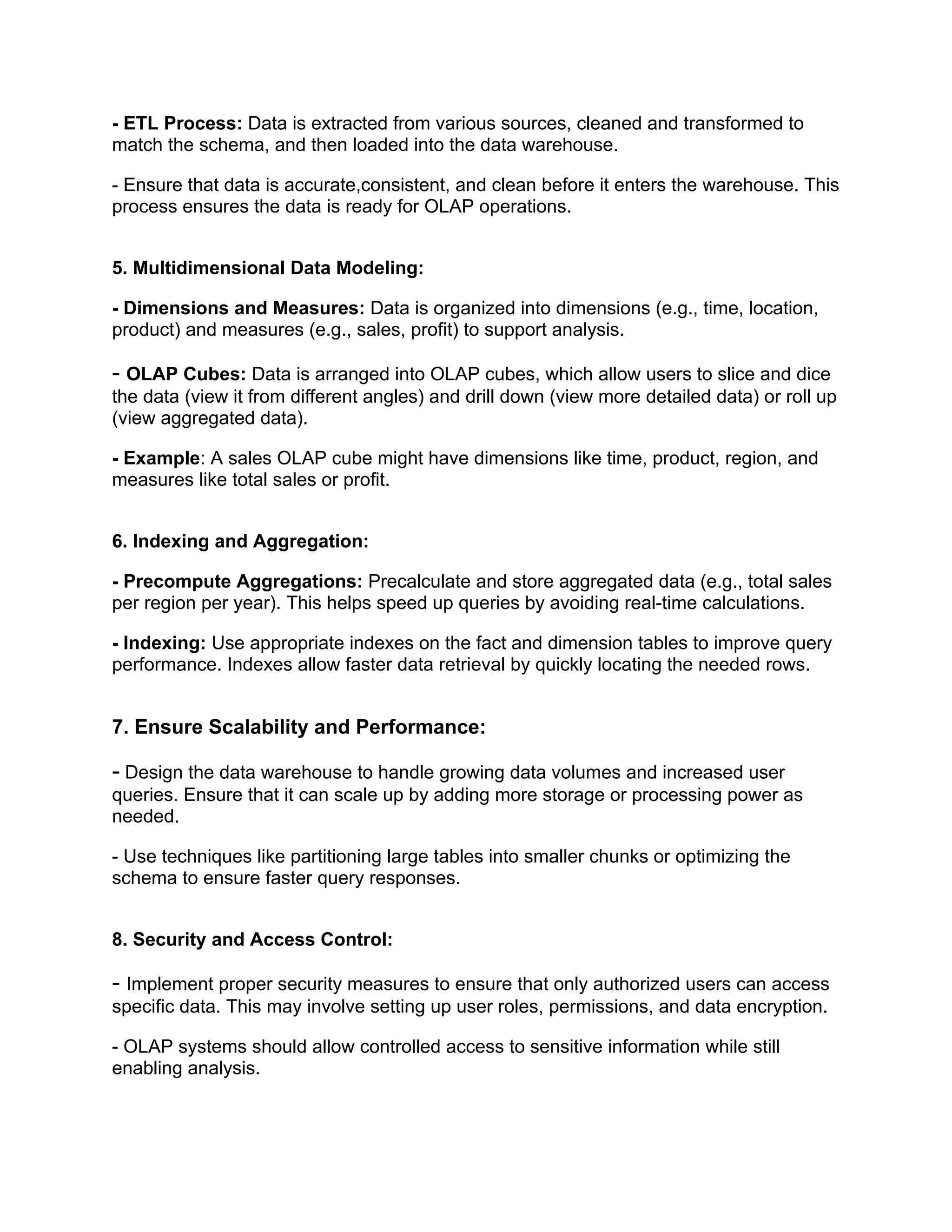- ETL Process: Data is extracted from various sources, cleaned and transformed to
match the schema, and then loaded into the data warehouse.
- Ensure that data is accurate,consistent, and clean before it enters the warehouse. This
process ensures the data is ready for OLAP operations.
5. Multidimensional Data Modeling:
- Dimensions and Measures: Data is organized into dimensions (e.g., time, location,
product) and measures (e.g., sales, profit) to support analysis.
- OLAP Cubes: Data is arranged into OLAP cubes, which allow users to slice and dice
the data (view it from different angles) and drill down (view more detailed data) or roll up
(view aggregated data).
- Example: A sales OLAP cube might have dimensions like time, product, region, and
measures like total sales or profit.
6. Indexing and Aggregation:
- Precompute Aggregations: Precalculate and store aggregated data (e.g., total sales
per region per year). This helps speed up queries by avoiding real-time calculations.
- Indexing: Use appropriate indexes on the fact and dimension tables to improve query
performance. Indexes allow faster data retrieval by quickly locating the needed rows.
7. Ensure Scalability and Performance:
- Design the data warehouse to handle growing data volumes and increased user
queries. Ensure that it can scale up by adding more storage or processing power as
needed.
- Use techniques like partitioning large tables into smaller chunks or optimizing the
schema to ensure faster query responses.
8. Security and Access Control:
- Implement proper security measures to ensure that only authorized users can access
specific data. This may involve setting up user roles, permissions, and data encryption.
- OLAP systems should allow controlled access to sensitive information while still
enabling analysis.
 