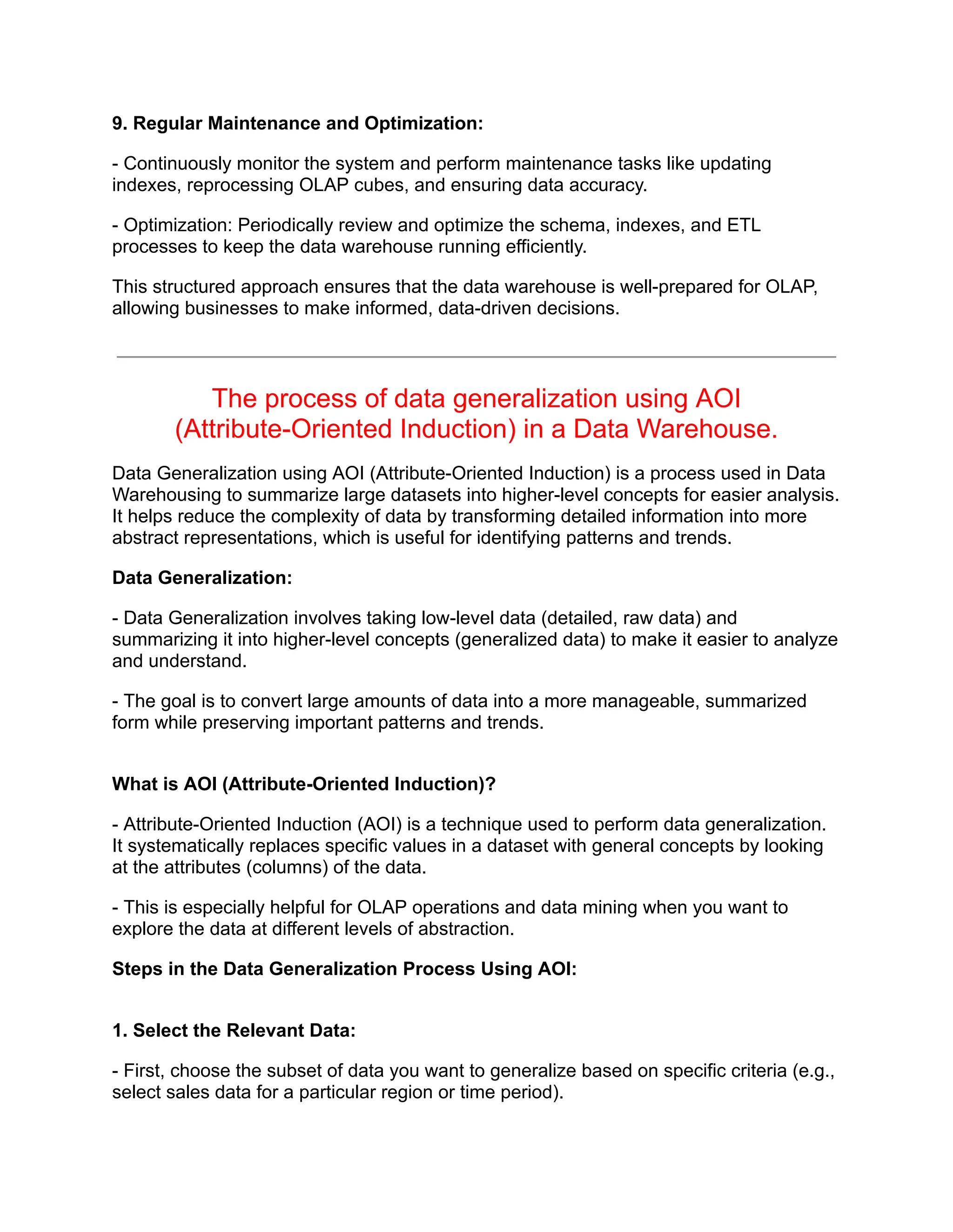 9. Regular Maintenance and Optimization:
- Continuously monitor the system and perform maintenance tasks like updating
indexes, reprocessing OLAP cubes, and ensuring data accuracy.
- Optimization: Periodically review and optimize the schema, indexes, and ETL
processes to keep the data warehouse running efficiently.
This structured approach ensures that the data warehouse is well-prepared for OLAP,
allowing businesses to make informed, data-driven decisions.
The process of data generalization using AOI
(Attribute-Oriented Induction) in a Data Warehouse.
Data Generalization using AOI (Attribute-Oriented Induction) is a process used in Data
Warehousing to summarize large datasets into higher-level concepts for easier analysis.
It helps reduce the complexity of data by transforming detailed information into more
abstract representations, which is useful for identifying patterns and trends.
Data Generalization:
- Data Generalization involves taking low-level data (detailed, raw data) and
summarizing it into higher-level concepts (generalized data) to make it easier to analyze
and understand.
- The goal is to convert large amounts of data into a more manageable, summarized
form while preserving important patterns and trends.
What is AOI (Attribute-Oriented Induction)?
- Attribute-Oriented Induction (AOI) is a technique used to perform data generalization.
It systematically replaces specific values in a dataset with general concepts by looking
at the attributes (columns) of the data.
- This is especially helpful for OLAP operations and data mining when you want to
explore the data at different levels of abstraction.
Steps in the Data Generalization Process Using AOI:
1. Select the Relevant Data:
- First, choose the subset of data you want to generalize based on specific criteria (e.g.,
select sales data for a particular region or time period).
 