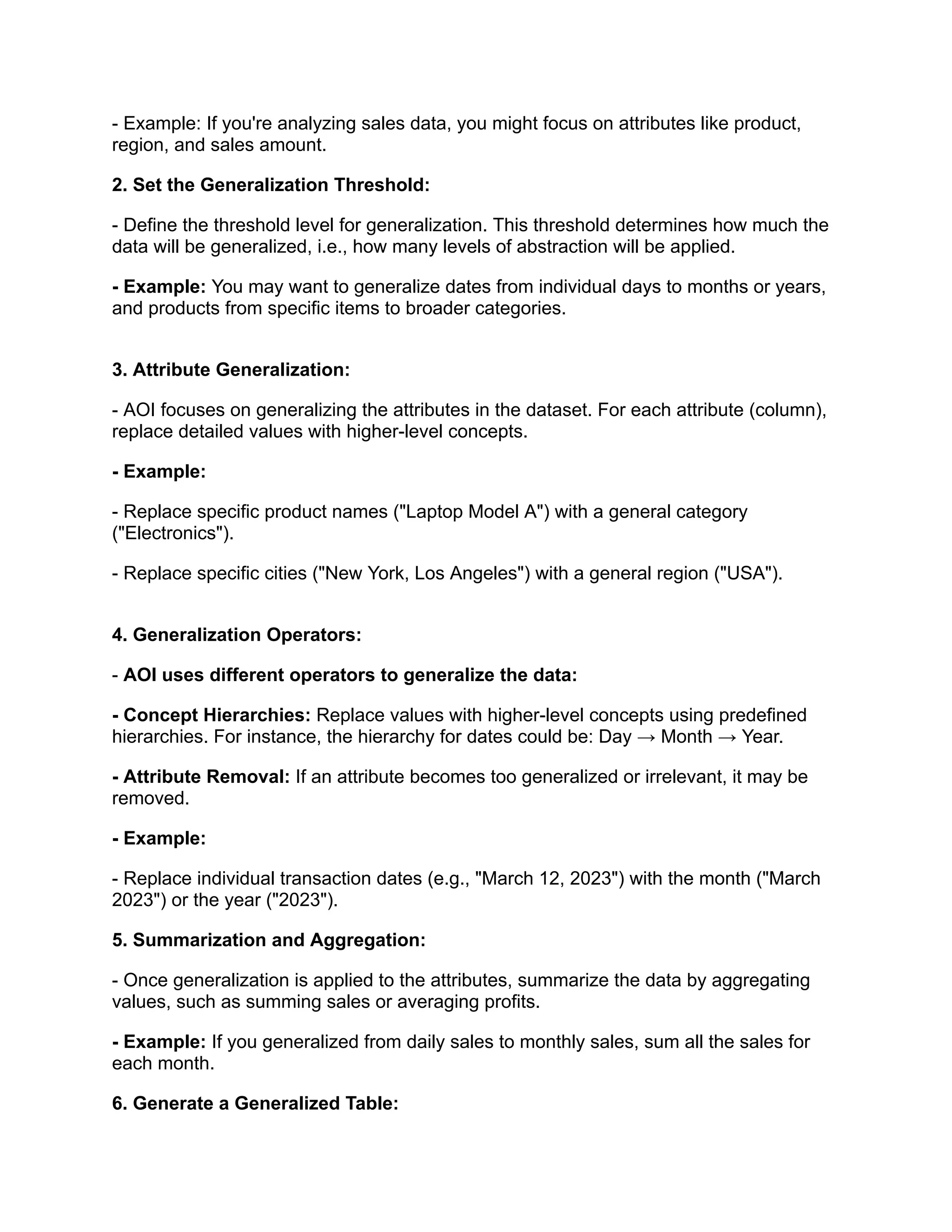 - Example: If you're analyzing sales data, you might focus on attributes like product,
region, and sales amount.
2. Set the Generalization Threshold:
- Define the threshold level for generalization. This threshold determines how much the
data will be generalized, i.e., how many levels of abstraction will be applied.
- Example: You may want to generalize dates from individual days to months or years,
and products from specific items to broader categories.
3. Attribute Generalization:
- AOI focuses on generalizing the attributes in the dataset. For each attribute (column),
replace detailed values with higher-level concepts.
- Example:
- Replace specific product names ("Laptop Model A") with a general category
("Electronics").
- Replace specific cities ("New York, Los Angeles") with a general region ("USA").
4. Generalization Operators:
- AOI uses different operators to generalize the data:
- Concept Hierarchies: Replace values with higher-level concepts using predefined
hierarchies. For instance, the hierarchy for dates could be: Day → Month → Year.
- Attribute Removal: If an attribute becomes too generalized or irrelevant, it may be
removed.
- Example:
- Replace individual transaction dates (e.g., "March 12, 2023") with the month ("March
2023") or the year ("2023").
5. Summarization and Aggregation:
- Once generalization is applied to the attributes, summarize the data by aggregating
values, such as summing sales or averaging profits.
- Example: If you generalized from daily sales to monthly sales, sum all the sales for
each month.
6. Generate a Generalized Table:
 