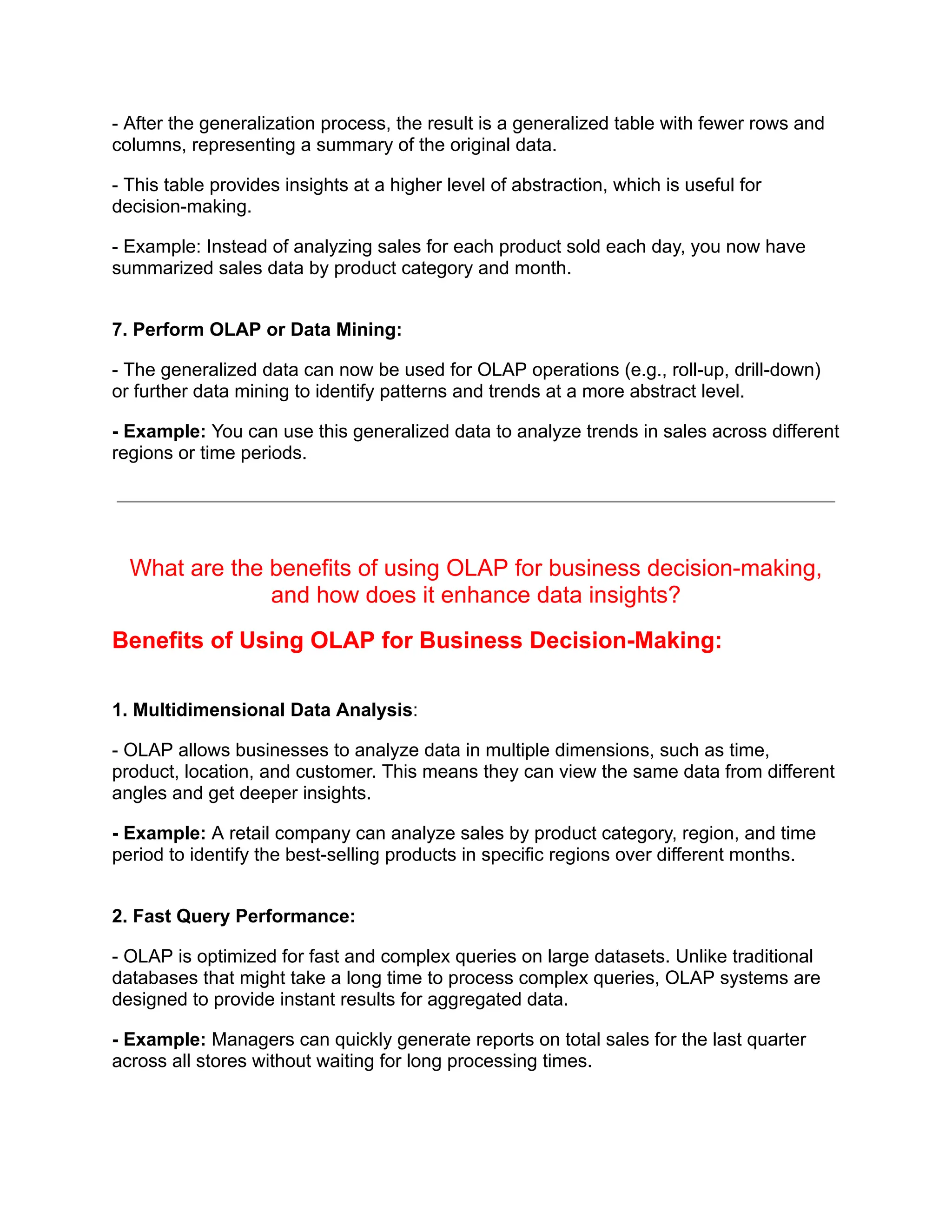 - After the generalization process, the result is a generalized table with fewer rows and
columns, representing a summary of the original data.
- This table provides insights at a higher level of abstraction, which is useful for
decision-making.
- Example: Instead of analyzing sales for each product sold each day, you now have
summarized sales data by product category and month.
7. Perform OLAP or Data Mining:
- The generalized data can now be used for OLAP operations (e.g., roll-up, drill-down)
or further data mining to identify patterns and trends at a more abstract level.
- Example: You can use this generalized data to analyze trends in sales across different
regions or time periods.
What are the benefits of using OLAP for business decision-making,
and how does it enhance data insights?
Benefits of Using OLAP for Business Decision-Making:
1. Multidimensional Data Analysis:
- OLAP allows businesses to analyze data in multiple dimensions, such as time,
product, location, and customer. This means they can view the same data from different
angles and get deeper insights.
- Example: A retail company can analyze sales by product category, region, and time
period to identify the best-selling products in specific regions over different months.
2. Fast Query Performance:
- OLAP is optimized for fast and complex queries on large datasets. Unlike traditional
databases that might take a long time to process complex queries, OLAP systems are
designed to provide instant results for aggregated data.
- Example: Managers can quickly generate reports on total sales for the last quarter
across all stores without waiting for long processing times.
 