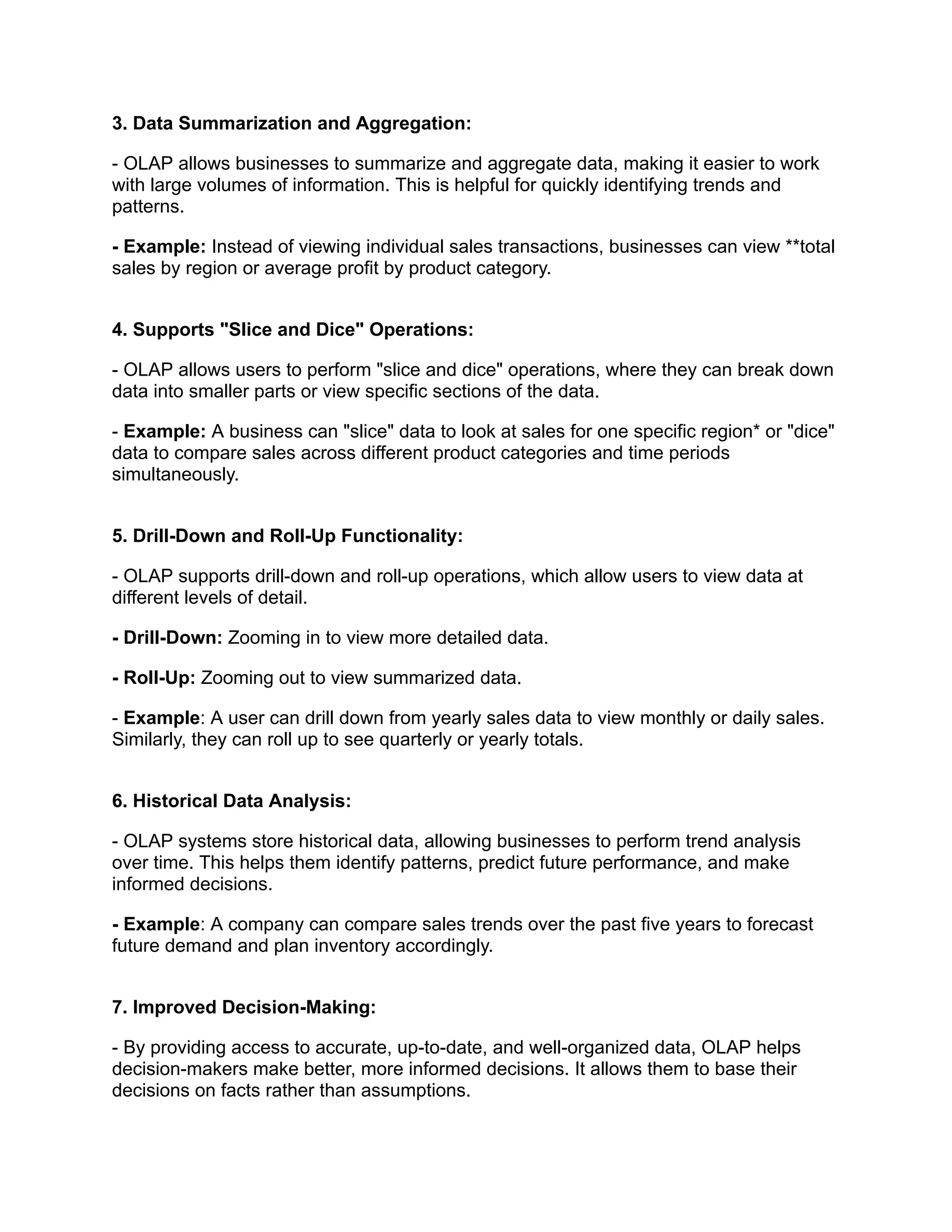 3. Data Summarization and Aggregation:
- OLAP allows businesses to summarize and aggregate data, making it easier to work
with large volumes of information. This is helpful for quickly identifying trends and
patterns.
- Example: Instead of viewing individual sales transactions, businesses can view **total
sales by region or average profit by product category.
4. Supports "Slice and Dice" Operations:
- OLAP allows users to perform "slice and dice" operations, where they can break down
data into smaller parts or view specific sections of the data.
- Example: A business can "slice" data to look at sales for one specific region* or "dice"
data to compare sales across different product categories and time periods
simultaneously.
5. Drill-Down and Roll-Up Functionality:
- OLAP supports drill-down and roll-up operations, which allow users to view data at
different levels of detail.
- Drill-Down: Zooming in to view more detailed data.
- Roll-Up: Zooming out to view summarized data.
- Example: A user can drill down from yearly sales data to view monthly or daily sales.
Similarly, they can roll up to see quarterly or yearly totals.
6. Historical Data Analysis:
- OLAP systems store historical data, allowing businesses to perform trend analysis
over time. This helps them identify patterns, predict future performance, and make
informed decisions.
- Example: A company can compare sales trends over the past five years to forecast
future demand and plan inventory accordingly.
7. Improved Decision-Making:
- By providing access to accurate, up-to-date, and well-organized data, OLAP helps
decision-makers make better, more informed decisions. It allows them to base their
decisions on facts rather than assumptions.
 