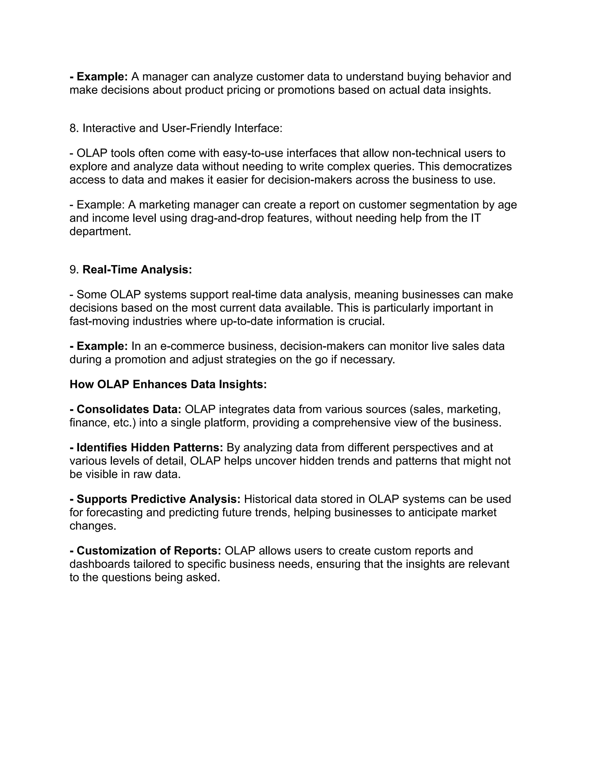 - Example: A manager can analyze customer data to understand buying behavior and
make decisions about product pricing or promotions based on actual data insights.
8. Interactive and User-Friendly Interface:
- OLAP tools often come with easy-to-use interfaces that allow non-technical users to
explore and analyze data without needing to write complex queries. This democratizes
access to data and makes it easier for decision-makers across the business to use.
- Example: A marketing manager can create a report on customer segmentation by age
and income level using drag-and-drop features, without needing help from the IT
department.
9. Real-Time Analysis:
- Some OLAP systems support real-time data analysis, meaning businesses can make
decisions based on the most current data available. This is particularly important in
fast-moving industries where up-to-date information is crucial.
- Example: In an e-commerce business, decision-makers can monitor live sales data
during a promotion and adjust strategies on the go if necessary.
How OLAP Enhances Data Insights:
- Consolidates Data: OLAP integrates data from various sources (sales, marketing,
finance, etc.) into a single platform, providing a comprehensive view of the business.
- Identifies Hidden Patterns: By analyzing data from different perspectives and at
various levels of detail, OLAP helps uncover hidden trends and patterns that might not
be visible in raw data.
- Supports Predictive Analysis: Historical data stored in OLAP systems can be used
for forecasting and predicting future trends, helping businesses to anticipate market
changes.
- Customization of Reports: OLAP allows users to create custom reports and
dashboards tailored to specific business needs, ensuring that the insights are relevant
to the questions being asked.
 