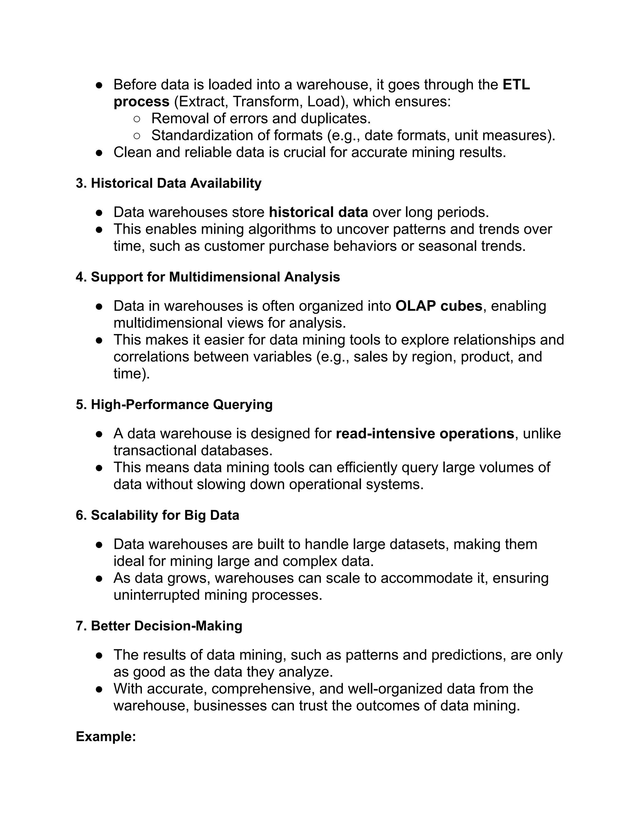 ● Before data is loaded into a warehouse, it goes through the ETL
process (Extract, Transform, Load), which ensures:
○ Removal of errors and duplicates.
○ Standardization of formats (e.g., date formats, unit measures).
● Clean and reliable data is crucial for accurate mining results.
3. Historical Data Availability
● Data warehouses store historical data over long periods.
● This enables mining algorithms to uncover patterns and trends over
time, such as customer purchase behaviors or seasonal trends.
4. Support for Multidimensional Analysis
● Data in warehouses is often organized into OLAP cubes, enabling
multidimensional views for analysis.
● This makes it easier for data mining tools to explore relationships and
correlations between variables (e.g., sales by region, product, and
time).
5. High-Performance Querying
● A data warehouse is designed for read-intensive operations, unlike
transactional databases.
● This means data mining tools can efficiently query large volumes of
data without slowing down operational systems.
6. Scalability for Big Data
● Data warehouses are built to handle large datasets, making them
ideal for mining large and complex data.
● As data grows, warehouses can scale to accommodate it, ensuring
uninterrupted mining processes.
7. Better Decision-Making
● The results of data mining, such as patterns and predictions, are only
as good as the data they analyze.
● With accurate, comprehensive, and well-organized data from the
warehouse, businesses can trust the outcomes of data mining.
Example:
 