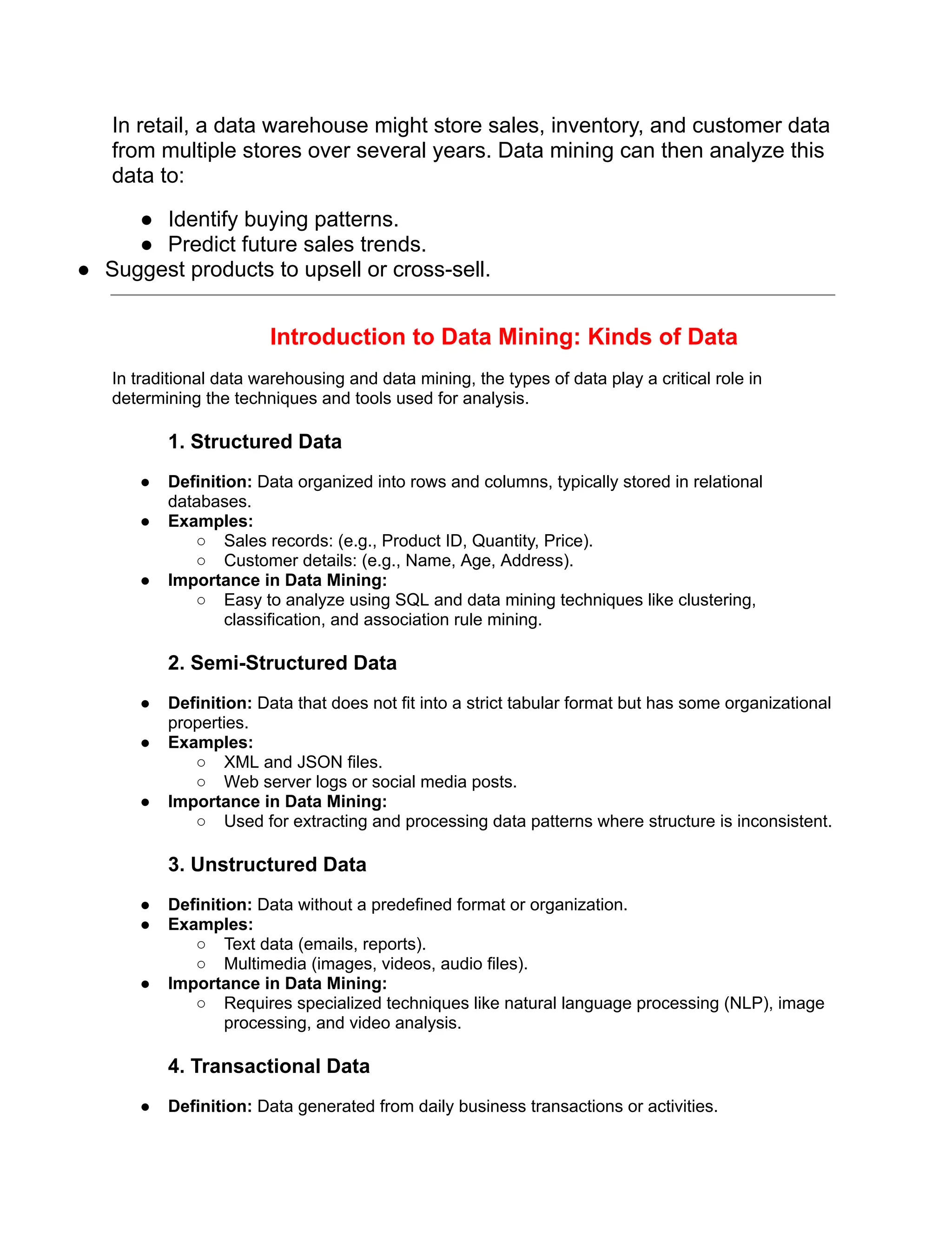 In retail, a data warehouse might store sales, inventory, and customer data
from multiple stores over several years. Data mining can then analyze this
data to:
● Identify buying patterns.
● Predict future sales trends.
● Suggest products to upsell or cross-sell.
Introduction to Data Mining: Kinds of Data
In traditional data warehousing and data mining, the types of data play a critical role in
determining the techniques and tools used for analysis.
1. Structured Data
● Definition: Data organized into rows and columns, typically stored in relational
databases.
● Examples:
○ Sales records: (e.g., Product ID, Quantity, Price).
○ Customer details: (e.g., Name, Age, Address).
● Importance in Data Mining:
○ Easy to analyze using SQL and data mining techniques like clustering,
classification, and association rule mining.
2. Semi-Structured Data
● Definition: Data that does not fit into a strict tabular format but has some organizational
properties.
● Examples:
○ XML and JSON files.
○ Web server logs or social media posts.
● Importance in Data Mining:
○ Used for extracting and processing data patterns where structure is inconsistent.
3. Unstructured Data
● Definition: Data without a predefined format or organization.
● Examples:
○ Text data (emails, reports).
○ Multimedia (images, videos, audio files).
● Importance in Data Mining:
○ Requires specialized techniques like natural language processing (NLP), image
processing, and video analysis.
4. Transactional Data
● Definition: Data generated from daily business transactions or activities.
 