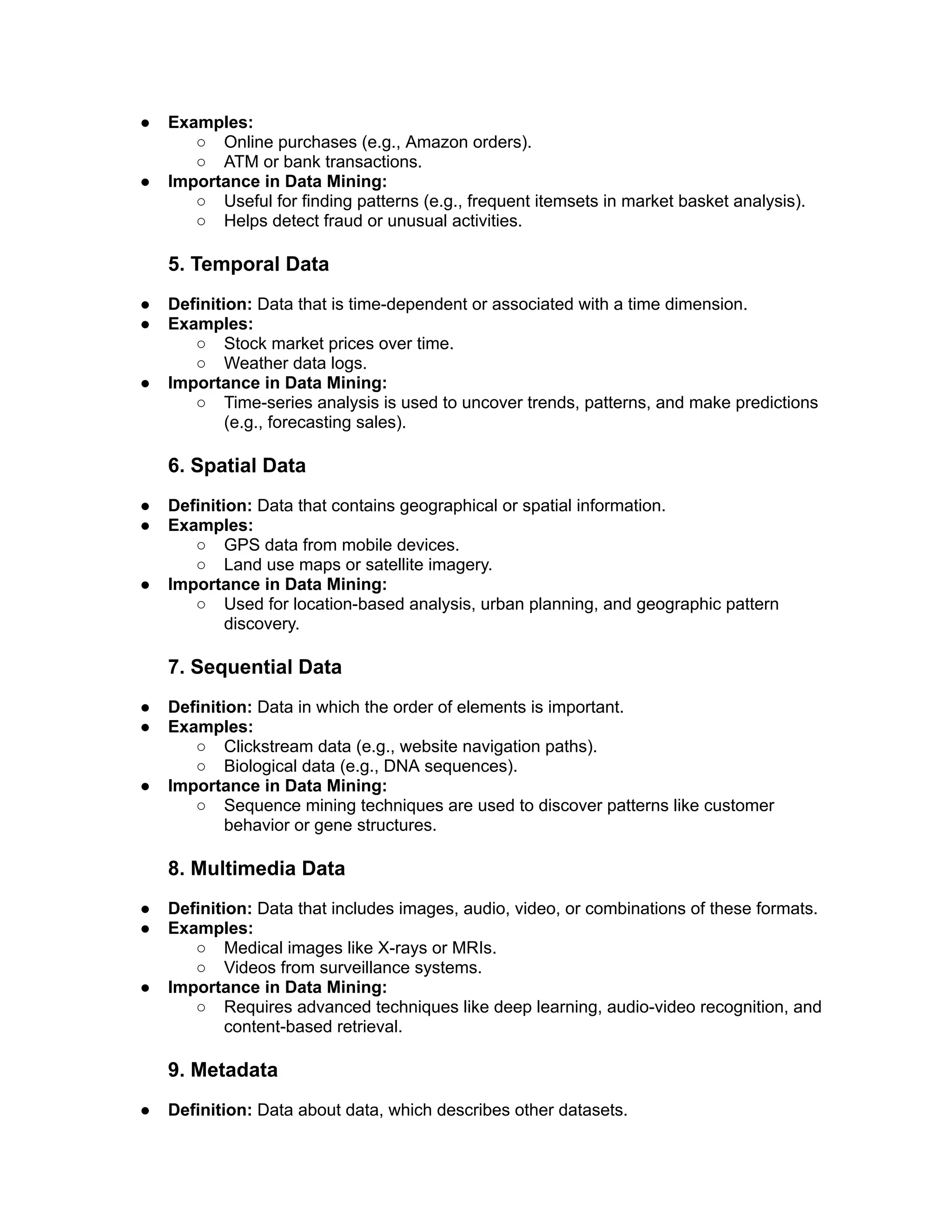 ● Examples:
○ Online purchases (e.g., Amazon orders).
○ ATM or bank transactions.
● Importance in Data Mining:
○ Useful for finding patterns (e.g., frequent itemsets in market basket analysis).
○ Helps detect fraud or unusual activities.
5. Temporal Data
● Definition: Data that is time-dependent or associated with a time dimension.
● Examples:
○ Stock market prices over time.
○ Weather data logs.
● Importance in Data Mining:
○ Time-series analysis is used to uncover trends, patterns, and make predictions
(e.g., forecasting sales).
6. Spatial Data
● Definition: Data that contains geographical or spatial information.
● Examples:
○ GPS data from mobile devices.
○ Land use maps or satellite imagery.
● Importance in Data Mining:
○ Used for location-based analysis, urban planning, and geographic pattern
discovery.
7. Sequential Data
● Definition: Data in which the order of elements is important.
● Examples:
○ Clickstream data (e.g., website navigation paths).
○ Biological data (e.g., DNA sequences).
● Importance in Data Mining:
○ Sequence mining techniques are used to discover patterns like customer
behavior or gene structures.
8. Multimedia Data
● Definition: Data that includes images, audio, video, or combinations of these formats.
● Examples:
○ Medical images like X-rays or MRIs.
○ Videos from surveillance systems.
● Importance in Data Mining:
○ Requires advanced techniques like deep learning, audio-video recognition, and
content-based retrieval.
9. Metadata
● Definition: Data about data, which describes other datasets.
 