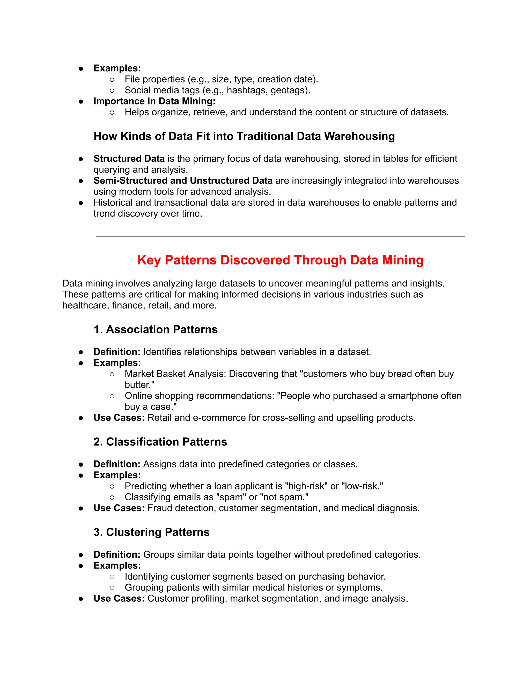 ● Examples:
○ File properties (e.g., size, type, creation date).
○ Social media tags (e.g., hashtags, geotags).
● Importance in Data Mining:
○ Helps organize, retrieve, and understand the content or structure of datasets.
How Kinds of Data Fit into Traditional Data Warehousing
● Structured Data is the primary focus of data warehousing, stored in tables for efficient
querying and analysis.
● Semi-Structured and Unstructured Data are increasingly integrated into warehouses
using modern tools for advanced analysis.
● Historical and transactional data are stored in data warehouses to enable patterns and
trend discovery over time.
Key Patterns Discovered Through Data Mining
Data mining involves analyzing large datasets to uncover meaningful patterns and insights.
These patterns are critical for making informed decisions in various industries such as
healthcare, finance, retail, and more.
1. Association Patterns
● Definition: Identifies relationships between variables in a dataset.
● Examples:
○ Market Basket Analysis: Discovering that "customers who buy bread often buy
butter."
○ Online shopping recommendations: "People who purchased a smartphone often
buy a case."
● Use Cases: Retail and e-commerce for cross-selling and upselling products.
2. Classification Patterns
● Definition: Assigns data into predefined categories or classes.
● Examples:
○ Predicting whether a loan applicant is "high-risk" or "low-risk."
○ Classifying emails as "spam" or "not spam."
● Use Cases: Fraud detection, customer segmentation, and medical diagnosis.
3. Clustering Patterns
● Definition: Groups similar data points together without predefined categories.
● Examples:
○ Identifying customer segments based on purchasing behavior.
○ Grouping patients with similar medical histories or symptoms.
● Use Cases: Customer profiling, market segmentation, and image analysis.
 
