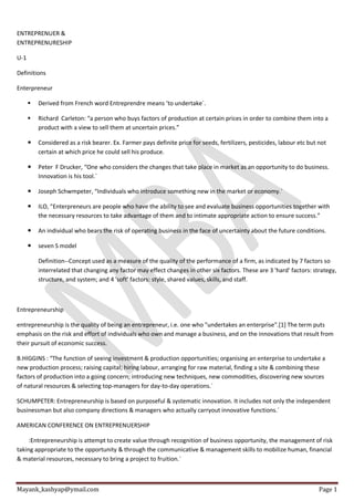 Mayank_kashyap@ymail.com Page 1
ENTREPRENUER &
ENTREPRENURESHIP
U-1
Definitions
Enterpreneur
 Derived from French word Entreprendre means ‘to undertake´.
 Richard Carleton: “a person who buys factors of production at certain prices in order to combine them into a
product with a view to sell them at uncertain prices.”
 Considered as a risk bearer. Ex. Farmer pays definite price for seeds, fertilizers, pesticides, labour etc but not
certain at which price he could sell his produce.
 Peter F Drucker, “One who considers the changes that take place in market as an opportunity to do business.
Innovation is his tool.´
 Joseph Schwmpeter, “Individuals who introduce something new in the market or economy.´
 ILO, “Enterpreneurs are people who have the ability to see and evaluate business opportunities together with
the necessary resources to take advantage of them and to intimate appropriate action to ensure success.”
 An individual who bears the risk of operating business in the face of uncertainty about the future conditions.
 seven S model
Definition--Concept used as a measure of the quality of the performance of a firm, as indicated by 7 factors so
interrelated that changing any factor may effect changes in other six factors. These are 3 'hard' factors: strategy,
structure, and system; and 4 'soft' factors: style, shared values, skills, and staff.
Entrepreneurship
entrepreneurship is the quality of being an entrepreneur, i.e. one who "undertakes an enterprise".[1] The term puts
emphasis on the risk and effort of individuals who own and manage a business, and on the innovations that result from
their pursuit of economic success.
B.HIGGINS : “The function of seeing investment & production opportunities; organising an enterprise to undertake a
new production process; raising capital; hiring labour, arranging for raw material, finding a site & combining these
factors of production into a going concern; introducing new techniques, new commodities, discovering new sources
of natural resources & selecting top-managers for day-to-day operations.´
SCHUMPETER: Entrepreneurship is based on purposeful & systematic innovation. It includes not only the independent
businessman but also company directions & managers who actually carryout innovative functions.´
AMERICAN CONFERENCE ON ENTREPRENUERSHIP
:Entrepreneurship is attempt to create value through recognition of business opportunity, the management of risk
taking appropriate to the opportunity & through the communicative & management skills to mobilize human, financial
& material resources, necessary to bring a project to fruition.´
 