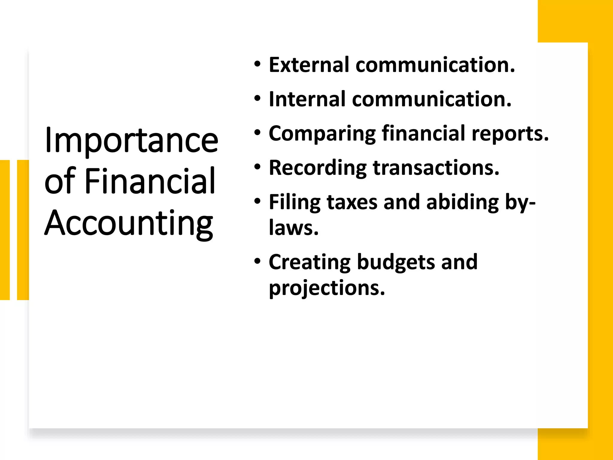 Importance
of Financial
Accounting
• External communication.
• Internal communication.
• Comparing financial reports.
• Recording transactions.
• Filing taxes and abiding by-
laws.
• Creating budgets and
projections.
 