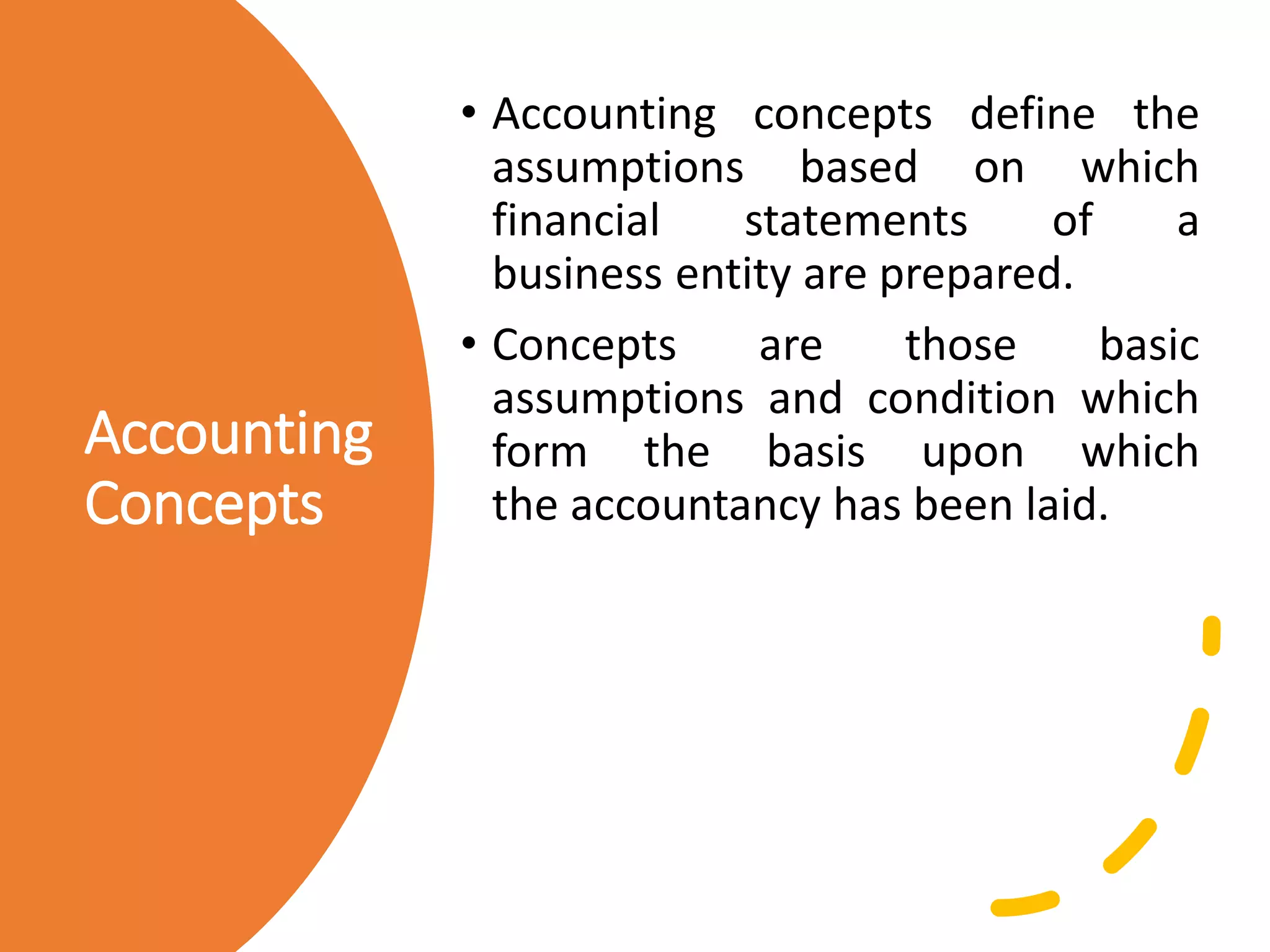 Accounting
Concepts
• Accounting concepts define the
assumptions based on which
financial statements of a
business entity are prepared.
• Concepts are those basic
assumptions and condition which
form the basis upon which
the accountancy has been laid.
 