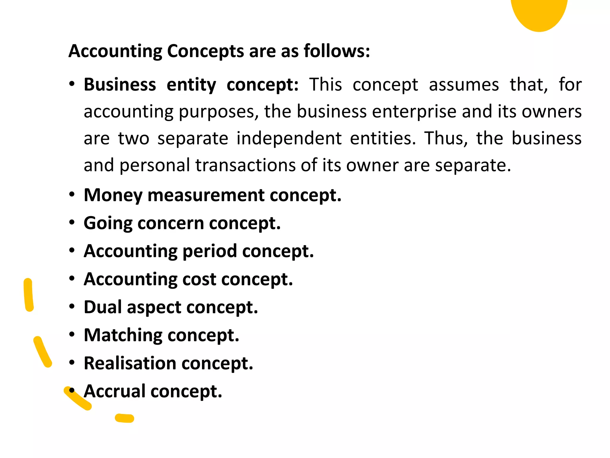 Accounting Concepts are as follows:
• Business entity concept: This concept assumes that, for
accounting purposes, the business enterprise and its owners
are two separate independent entities. Thus, the business
and personal transactions of its owner are separate.
• Money measurement concept.
• Going concern concept.
• Accounting period concept.
• Accounting cost concept.
• Dual aspect concept.
• Matching concept.
• Realisation concept.
• Accrual concept.
 
