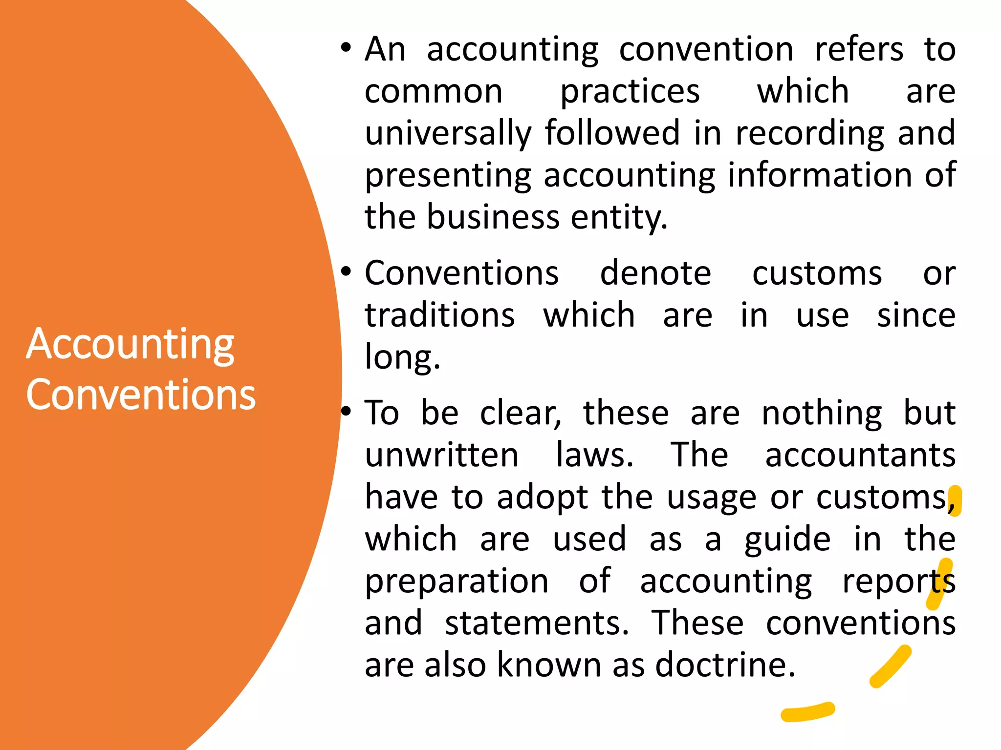 Accounting
Conventions
• An accounting convention refers to
common practices which are
universally followed in recording and
presenting accounting information of
the business entity.
• Conventions denote customs or
traditions which are in use since
long.
• To be clear, these are nothing but
unwritten laws. The accountants
have to adopt the usage or customs,
which are used as a guide in the
preparation of accounting reports
and statements. These conventions
are also known as doctrine.
 