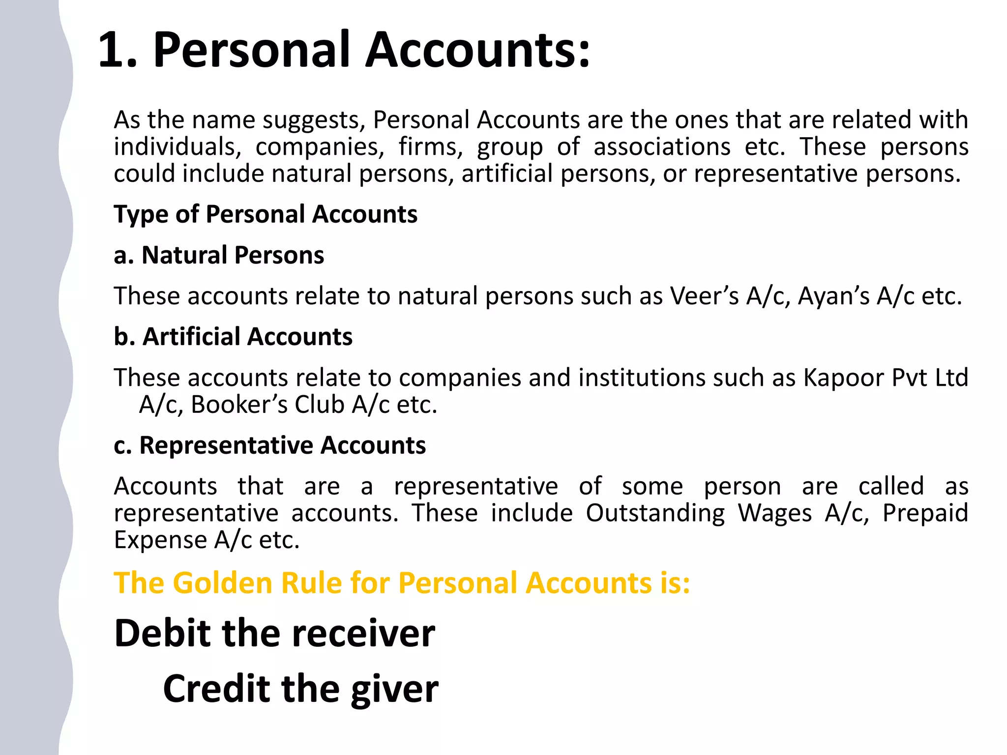 1. Personal Accounts:
As the name suggests, Personal Accounts are the ones that are related with
individuals, companies, firms, group of associations etc. These persons
could include natural persons, artificial persons, or representative persons.
Type of Personal Accounts
a. Natural Persons
These accounts relate to natural persons such as Veer’s A/c, Ayan’s A/c etc.
b. Artificial Accounts
These accounts relate to companies and institutions such as Kapoor Pvt Ltd
A/c, Booker’s Club A/c etc.
c. Representative Accounts
Accounts that are a representative of some person are called as
representative accounts. These include Outstanding Wages A/c, Prepaid
Expense A/c etc.
The Golden Rule for Personal Accounts is:
Debit the receiver
Credit the giver
 