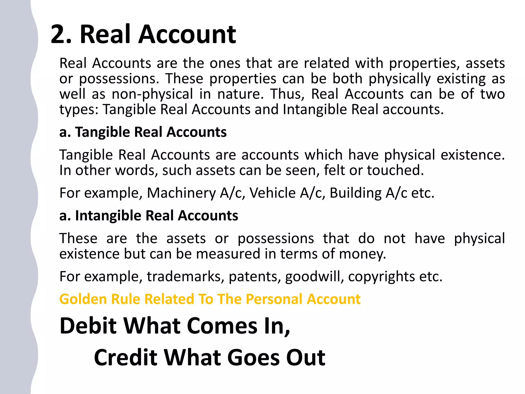 2. Real Account
Real Accounts are the ones that are related with properties, assets
or possessions. These properties can be both physically existing as
well as non-physical in nature. Thus, Real Accounts can be of two
types: Tangible Real Accounts and Intangible Real accounts.
a. Tangible Real Accounts
Tangible Real Accounts are accounts which have physical existence.
In other words, such assets can be seen, felt or touched.
For example, Machinery A/c, Vehicle A/c, Building A/c etc.
a. Intangible Real Accounts
These are the assets or possessions that do not have physical
existence but can be measured in terms of money.
For example, trademarks, patents, goodwill, copyrights etc.
Golden Rule Related To The Personal Account
Debit What Comes In,
Credit What Goes Out
 