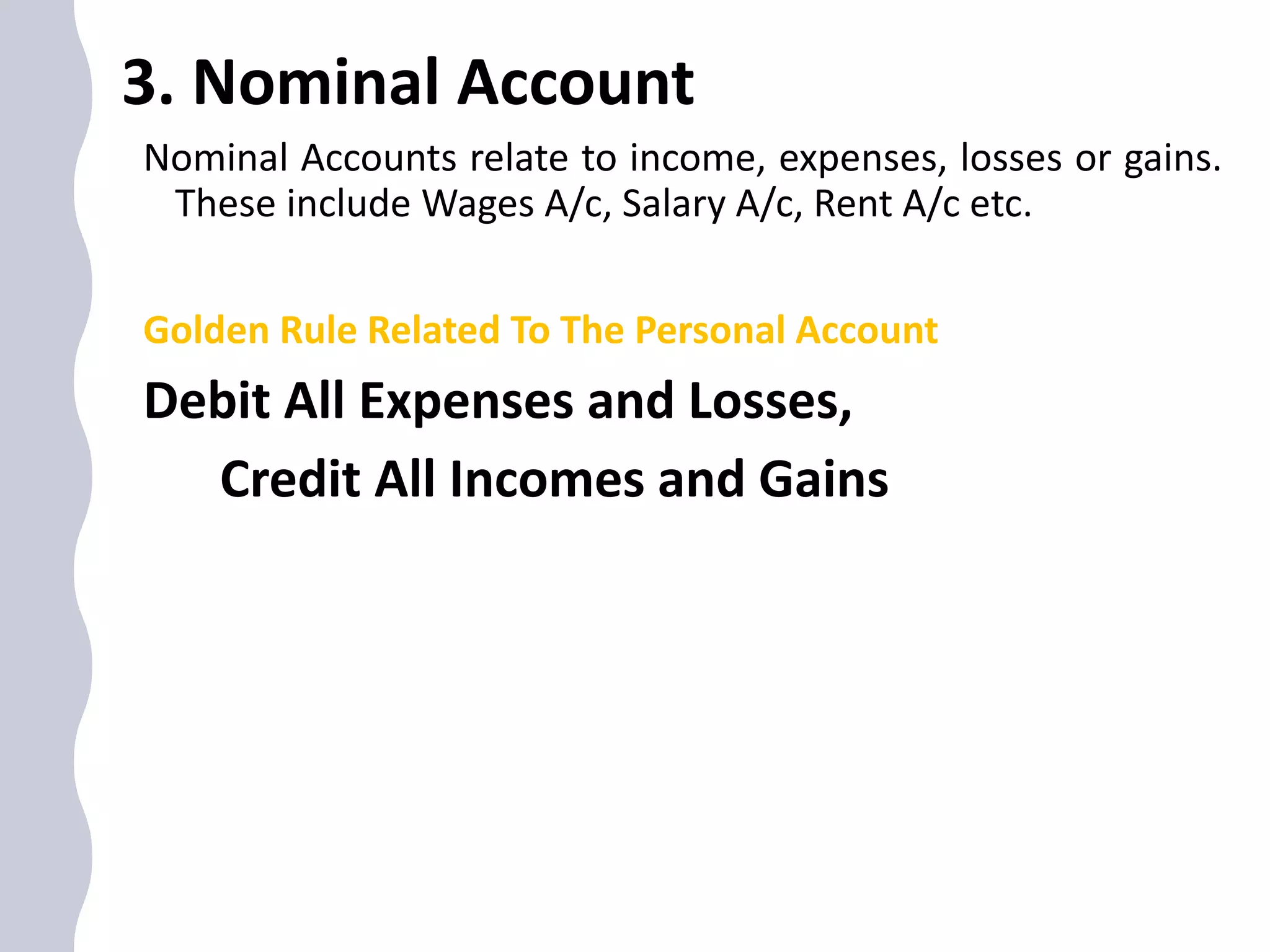 3. Nominal Account
Nominal Accounts relate to income, expenses, losses or gains.
These include Wages A/c, Salary A/c, Rent A/c etc.
Golden Rule Related To The Personal Account
Debit All Expenses and Losses,
Credit All Incomes and Gains
 