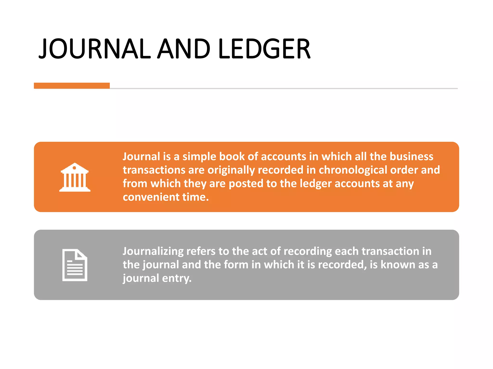 JOURNAL AND LEDGER
Journal is a simple book of accounts in which all the business
transactions are originally recorded in chronological order and
from which they are posted to the ledger accounts at any
convenient time.
Journalizing refers to the act of recording each transaction in
the journal and the form in which it is recorded, is known as a
journal entry.
 