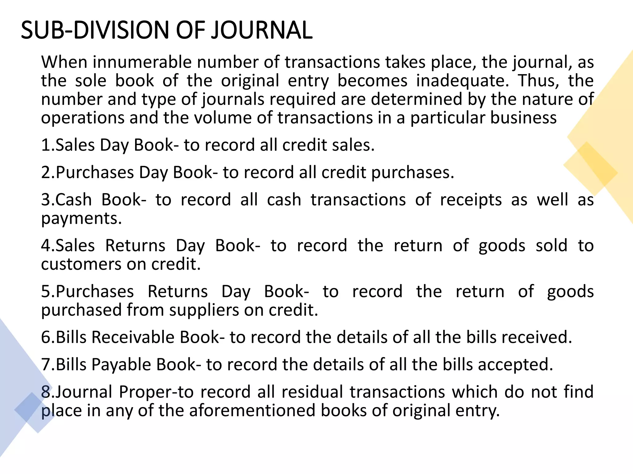 SUB-DIVISION OF JOURNAL
When innumerable number of transactions takes place, the journal, as
the sole book of the original entry becomes inadequate. Thus, the
number and type of journals required are determined by the nature of
operations and the volume of transactions in a particular business
1.Sales Day Book- to record all credit sales.
2.Purchases Day Book- to record all credit purchases.
3.Cash Book- to record all cash transactions of receipts as well as
payments.
4.Sales Returns Day Book- to record the return of goods sold to
customers on credit.
5.Purchases Returns Day Book- to record the return of goods
purchased from suppliers on credit.
6.Bills Receivable Book- to record the details of all the bills received.
7.Bills Payable Book- to record the details of all the bills accepted.
8.Journal Proper-to record all residual transactions which do not find
place in any of the aforementioned books of original entry.
 
